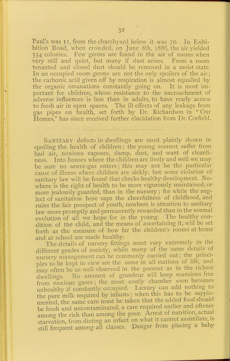 Paul's was ll, from the churchj'ard below it was 70. In F^xhi- bition Road, when crowded, on June 8th, 1886, the air yielded 554 colonies. Few germs are found in the air of rooms when very still and quiet, but many if dust arises. From a room tenanted and closed dust should be removed in a moist state. In an occupied room germs are not the only spoilers of the air; the carbonic acid given off by respiration is almost equalled by the organic emanations constantly going on. It is most im- portant for children, whose resistance to the encroachment of adverse influences is less than in adults, to have ready access to fresh air in open spaces. The ill effects of any leakage from gas pipes on health, set forth by Dr. Richardson in  Our Homes, has since received further elucidation from Dr. Corfield. Sanitary defects in dwellings are most plainly shown in spoiling the health of children ; the young soonest suffer from bad air, noxious vapours, damp, dust, and want of cleanli- ness. Into houses where the children are lively and well we may be sure no sewer-gas enters; this may not be the particular cause of illness where children are sickl)^, but some violation of sanitary law will be found that checks healthy development. No- where is the right of health to be more vigorously maintained, or more jealously guarded, than in the nursery ; for while the neg- lect of sanitation here saps the cheerfulness of childhood,^ and ruins the fair prospect of youth, nowhere is attention to sanitary law more promptly and permanently rewarded than in the normal evolution of all we hope for in the young. The healthy con- dition of the child, and the means of ascertaining it, will be set forth as the measure of how far the children's rooms at home and at school are made healthy. The details of nursery fittings must vary extremely in the different grades of society, while many of the same details of nursery management can be commonly carried out; the princi- ples to be kept in view are the same in all stations of life, and may often be as well observed in the poorest as in the richest dwellino-s. No amount of grandeur will keep mansions free from nSxious gases ; the most costly chamber soon becomes unhealthy if constantly occupied. Luxury can add nothing to the pure milk required by infants; when this has to be supple- mented the same care must be taken that the added food should be fresh and uncontaminated, a care required earlier and oftener among the rich than among the poor. Arrest of nutrition, actual starvation, from dieting an infant on what it cannot assimilate is still frequent among all classes. Danger from placing a baby