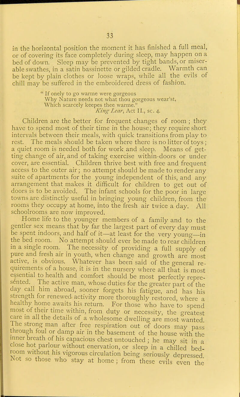 in the horizontal position the moment it has finished a full meal, or of covering its face completely during sleep, may happen on a bed of down. Sleep may be prevented by tight bands, or miser- able swathes, in a satin bassinette or gilded cradle. Warmth can be kept by plain clothes or loose wraps, while all the evils of chill may be suffered in the embroidered dress of fashion.  If onely to go warme were gorgeous Why Nature needs not what thou gorgeous wear'st, Which scarcely keepes thee warme. King Lear, Act II., sc. 4. Children are the better for frequent changes of room ; they have to spend most of their time in the house; they require short intervals between their meals, with quick transitions from play to rest. The meals should be taken where there is no litter of toys ; a quiet room is needed both for work and sleep. Means of get- ting change of air, and of taking exercise within-doors or under cover, are essential. Children thrive best with free and frequent access to the outer air; no attempt should be made to render any suite of apartments for the young independent of this, and any arrangement that makes it difficult for children to get out of doors is to be avoided. The infant schools for the poor in large towns are distinctly useful in bringing young children, from the rooms they occupy at home, into the fresh air twice a day. All schoolrooms are now improved. Home life to the younger members of a family and to the gentler sex means that by far the largest part of every day must be spent indoors, and half of it—at least for the very young in the bed room. No attempt should ever be made to rear children in a single room. The necessity of providing a full supply of pure and fresh air in youth, when change and growth are most active, is obvious. Whatever has been said of the general re- quirements of a house, it is in the nursery where all that is most essential to health and comfort should be most perfectly repre- sented. The active man, whose duties for the greater part of the day call him abroad, sooner forgets his fatigue, and has his strength for renewed activity more thoroughly restored, where a healthy home awaits his return. For those who have to spend most of their time within, from duty or necessity, the greatest care m all the details of a wholesome dwelling are most wanted The strong man after free respiration out of doors may pass through foul or damp air in the basement of the house with the inner breath of his capacious chest untouched ; he may sit in a close hot parlour without enervation, or sleep in a chilled bed- room without his vigorous circulation being seriously depressed Wot so those who stay at home ; from these evils even the