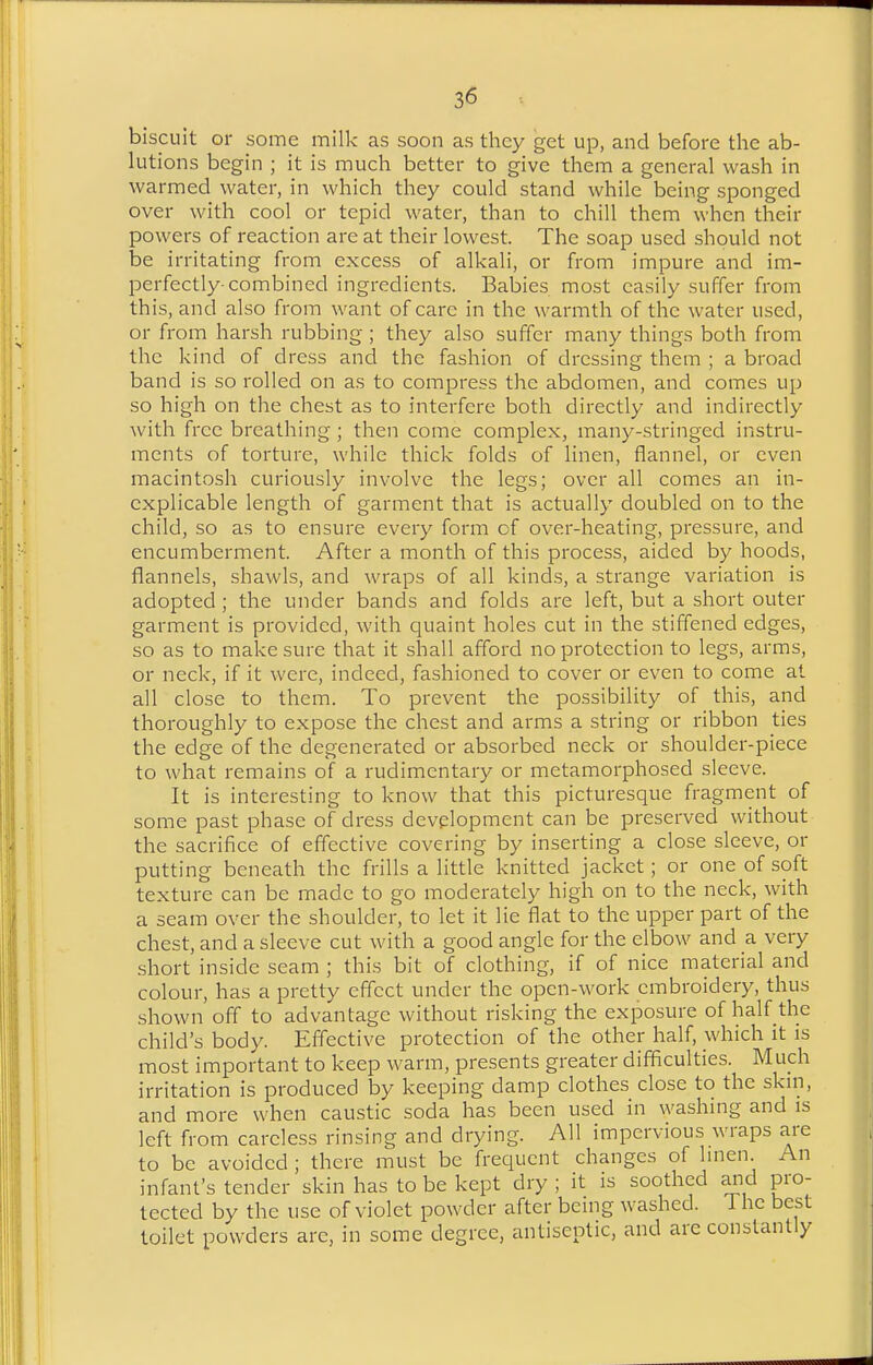 biscuit or some milk as soon as they get up, and before the ab- lutions begin ; it is much better to give them a general wash in warmed water, in which they could stand while being sponged over with cool or tepid water, than to chill them when their powers of reaction are at their lowest. The soap used should not be irritating from excess of alkali, or from impure and im- perfectly-combined ingredients. Babies most easily suffer from this, and also from want of care in the warmth of the water used, or from harsh rubbing ; they also suffer many things both from the kind of dress and the fashion of dressing them ; a broad band is so rolled on as to compress the abdomen, and comes up so high on the chest as to interfere both directly and indirectly with free breathing; then come complex, many-stringed instru- ments of torture, while thick folds of linen, flannel, or even macintosh curiously involve the legs; over all comes an in- explicable length of garment that is actually doubled on to the child, so as to ensure every form of over-heating, pressure, and encumberment. After a month of this process, aided by hoods, flannels, shawls, and wraps of all kinds, a strange variation is adopted; the under bands and folds are left, but a short outer garment is provided, with quaint holes cut in the stiffened edges, so as to make sure that it shall afford no protection to legs, arms, or neck, if it were, indeed, fashioned to cover or even to come at all close to them. To prevent the possibility of this, and thoroughly to expose the chest and arms a string or ribbon ties the edge of the degenerated or absorbed neck or shouldei'-piece to what remains of a rudimentary or metamorphosed sleeve. It is interesting to know that this picturesque fragment of some past phase of dress development can be preserved without the sacrifice of effective covering by inserting a close sleeve, or putting beneath the frills a little knitted jacket; or one of soft texture can be made to go moderately high on to the neck, with a seam over the shoulder, to let it lie flat to the upper part of the chest, and a sleeve cut with a good angle for the elbow and a very .short inside seam ; this bit of clothing, if of nice material and colour, has a pretty effect under the open-work embroidery, thus shown off to advantage without risking the exposure of half the child's body. Effective protection of the other half, which it is most important to keep warm, presents greater difficulties. M uch irritation is produced by keeping damp clothes close to the skni, and more when caustic soda has been used in washing and is left from careless rinsing and drying. All impervious wraps are to be avoided; there must be frequent changes of hnen An infant's tender skin has to be kept dry ; it is soothed and pro- tected by the use of violet powder after being washed. 1 he best toilet powders arc, in some degree, antiseptic, and are constantly