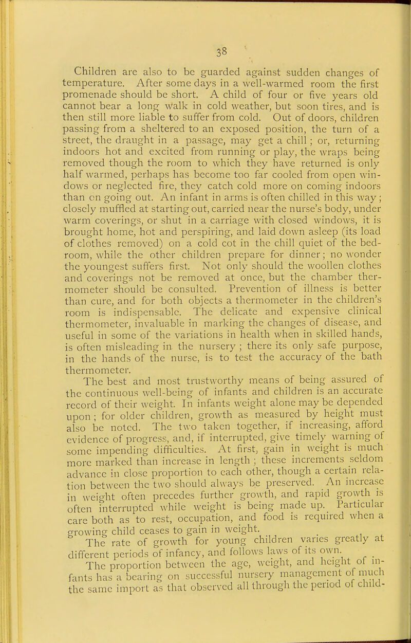 Children are also to be guarded against sudden changes of temperature. After some days in a well-warmed room the first promenade should be short. A child of four or five years old cannot bear a long walk in cold weather, but soon tires, and is then still more liable to suffer from cold. Out of doors, children passing from a sheltered to an exposed position, the turn of a street, the draught in a passage, may get a chill; or, returning indoors hot and excited from running or play, the wraps being removed though the room to which they have returned is only half warmed, perhaps has become too far cooled from open win- dows or neglected fire, they catch cold more on coming indoors than on going out. An infant in arms is often chilled in this way ; closely muffled at starting out, carried near the nurse's body, under warm coverings, or shut in a carriage with closed windows, it is brought home, hot and perspiring, and laid down asleep (its load of clothes removed) on a cold cot in the chill quiet of the bed- room, while the other children prepare for dinner; no wonder the youngest suffers first. Not only should the woollen clothes and coverings not be removed at once, but the chamber ther- mometer should be consulted. Prevention of illness is better than cure, and for both objects a thermometer in the children's room is indispensable. The delicate and expensive clinical thermometer, invaluable in marking the changes of disease, and useful in some of the variations in health when in skilled hands, is often misleading in the nursery ; there its only safe purpose, in the hands of the nurse, is to test the accuracy of the bath thermometer. The best and most trustworthy means of being assured of the continuous well-being of infants and children is an accurate record of their weight. In infants weight alone may be depended upon ; for older children, growth as measured by height must also be noted. The two taken together, if increasing, afford evidence of progress, and, if interrupted, give timely warning of some impending diflficulties. At first, gain in weight is much more marked than increase in length ; these increments seldom advance in close proportion to each other, though a certain rela- tion between the two should always be preserved. An increase in weight often precedes further growth, and rapid growth is often interrupted while weight is being made up. Particular care both as to rest, occupation, and food is requu-ed when a growing child ceases to gain in weight. The rate of growth for young children vanes greatly at different periods of infancy, and follows laws of its own _ The proportion between the age, weight, and height ol m- fants has a bearing on succes.sful nursery management of much the same import as that observed all through the period of child-