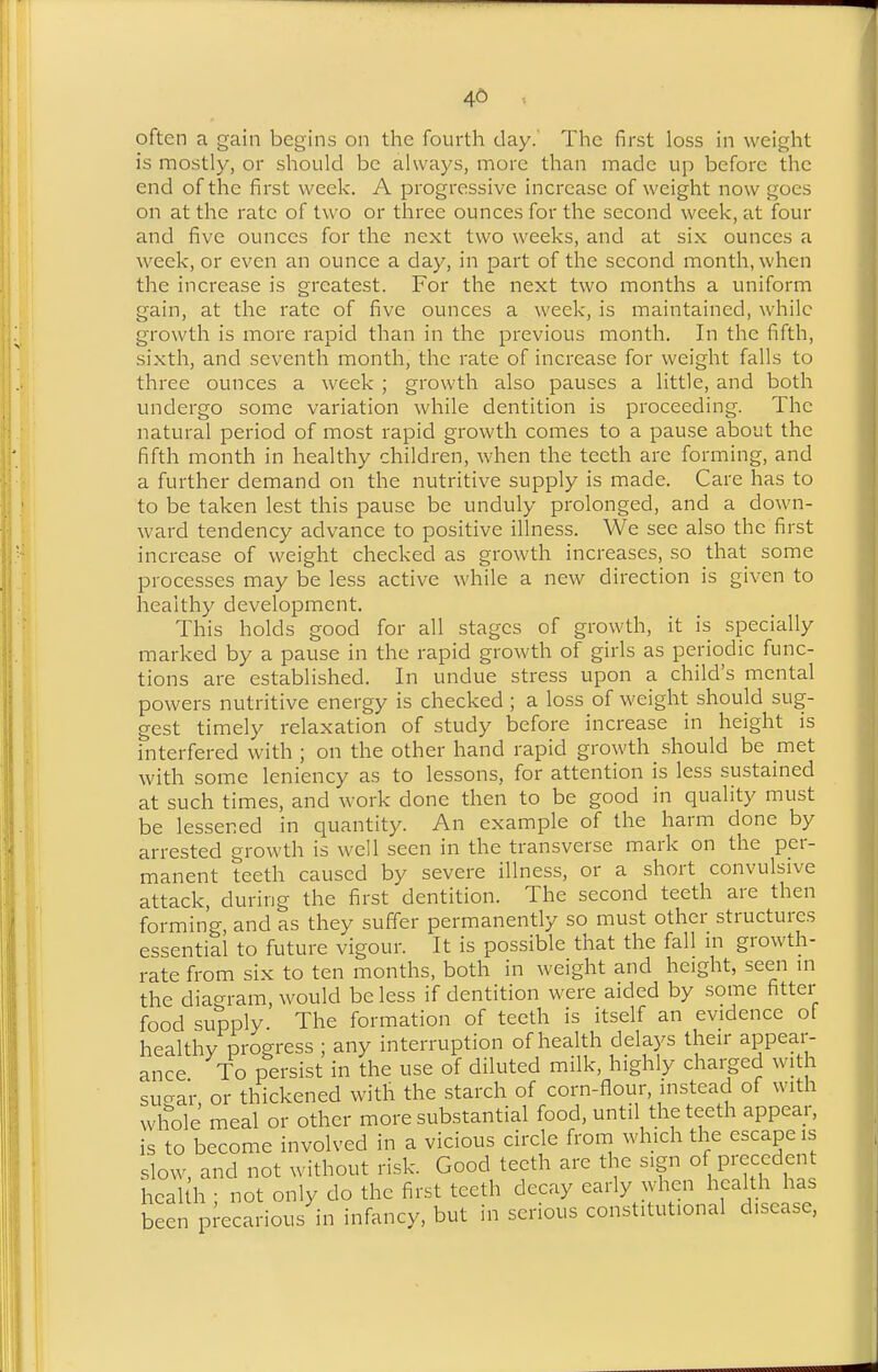 46 often a gain begins on the fourth day. The first loss in weight is mostly, or should be always, more than made up before the end of the first week. A progressive increase of weight now goes on at the rate of two or three ounces for the second week, at four and five ounces for the next two weeks, and at six ounces a week, or even an ounce a day, in part of the second month, when the increase is greatest. For the next two months a uniform gain, at the rate of five ounces a week, is maintained, while growth is more rapid than in the previous month. In the fifth, sixth, and seventh month, the rate of increase for weight falls to three ounces a week ; growth also pauses a little, and both undergo some variation while dentition is proceeding. The natural period of most rapid growth comes to a pause about the fifth month in healthy children, when the teeth are forming, and a further demand on the nutritive supply is made. Care has to to be taken lest this pause be unduly prolonged, and a down- ward tendency advance to positive illness. We see also the first increase of weight checked as growth increases, so that some processes may be less active while a new direction is given to healthy development. This holds good for all stages of growth, it is specially marked by a pause in the rapid growth of girls as periodic func- tions are established. In undue stress upon a child's mental powers nutritive energy is checked ; a loss of weight should sug- gest timely relaxation of study before increase in height is interfered with ; on the other hand rapid growth should be met with some leniency as to lessons, for attention is less sustained at such times, and work done then to be good in quality must be lessened in quantity. An example of the harm done by arrested growth is well seen in the transverse mark on the per- manent teeth caused by severe illness, or a short convulsive attack, during the first dentition. The second teeth are then forming, and as they suffer permanently so must other structures essential to future vigour. It is possible that the fall m growth- rate from six to ten months, both in weight and height, seen m the diagram, would be less if dentition were aided by some fitter food supply The formation of teeth is itself an evidence of healthy progress ; any interruption of health delays then- appear- ance To persist in the use of diluted milk, highly charged with sucrar or thickened with the starch of corn-flour, instead of with whole meal or other more substantial food, until the teeth appear, is to become involved in a vicious circle from which the escape is slow, and not without risk. Good teeth are the sign of precedent heal h • not only do the first teeth decay early when health has been precarious in infancy, but in serious constitutional disease,