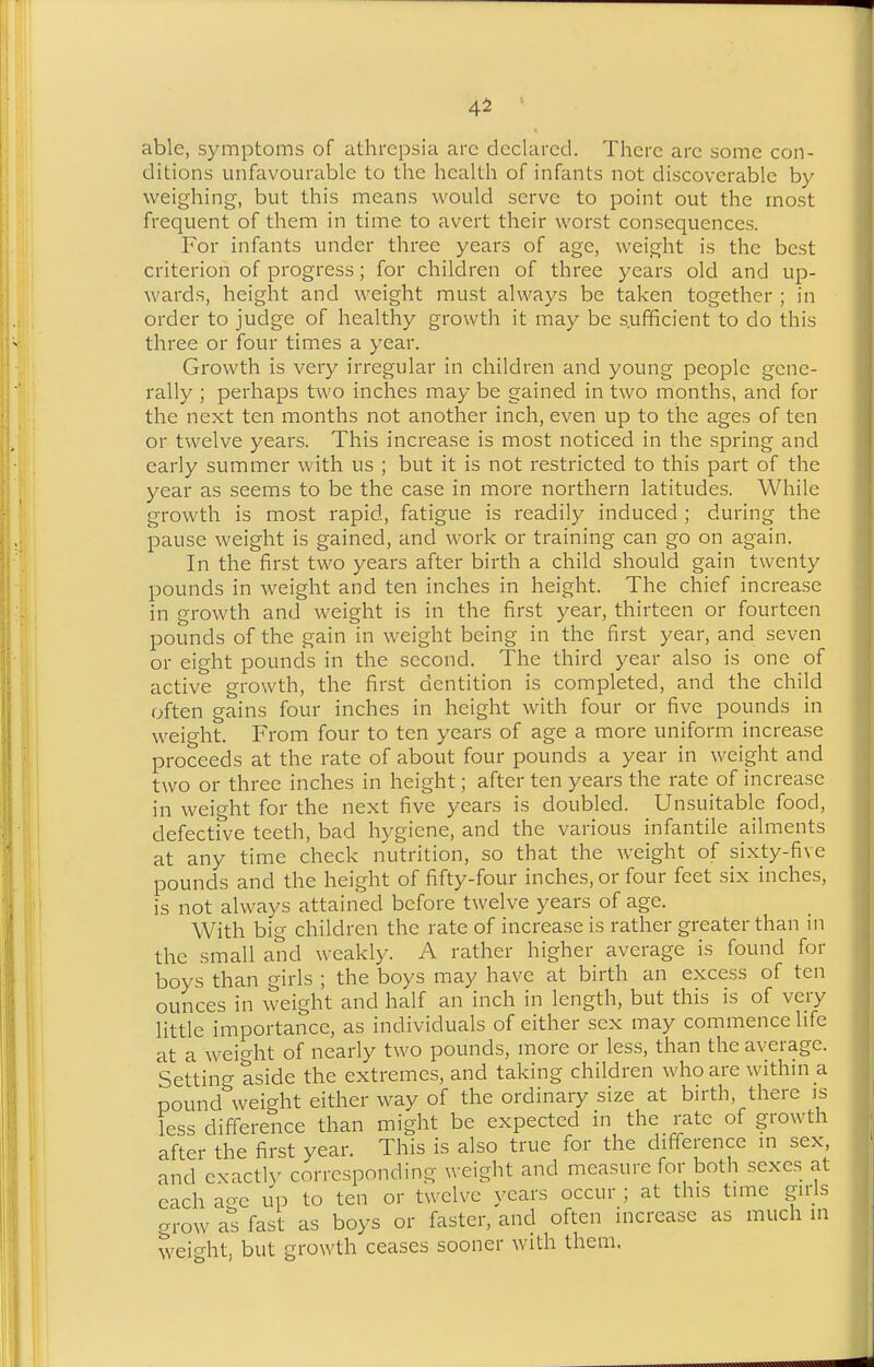 4^ able, symptoms of athrcpsia arc declared. There arc some con- ditions unfavourable to the health of infants not discoverable by weighing, but this means would serve to point out the most frequent of them in time to avert their worst consequences. For infants under three years of age, weight is the best criterion of progress; for children of three years old and up- wards, height and weight must always be taken together ; in order to judge of healthy growth it may be sufficient to do this three or four times a year. Growth is very irregular in children and young people gene- rally ; perhaps two inches may be gained in two months, and for the next ten months not another inch, even up to the ages of ten or twelve years. This increase is most noticed in the spring and early summer with us ; but it is not restricted to this part of the year as seems to be the case in more northern latitudes. While growth is most rapid, fatigue is readily induced ; during the pause weight is gained, and work or training can go on again. In the first two years after birth a child should gain twenty pounds in weight and ten inches in height. The chief increase in growth and weight is in the first year, thirteen or fourteen pounds of the gain in weight being in the first year, and seven or eight pounds in the second. The third year also is one of active growth, the first dentition is completed, and the child often gains four inches in height with four or five pounds in weight. From four to ten years of age a more uniform increase proceeds at the rate of about four pounds a year in weight and two or three inches in height; after ten years the rate of increase in weight for the next five years is doubled. Unsuitable food, defective teeth, bad hygiene, and the various infantile ailments at any time check nutrition, so that the weight of sixty-five pounds and the height of fifty-four inches, or four feet six inches, is not always attained before twelve years of age. With big children the rate of increase is rather greater than in the small and weakly. A rather higher average is found for boys than girls ; the boys may have at birth an excess of ten ounces in weight and half an inch in length, but this is of very little importance, as individuals of cither sex may commence life at a weio-ht of nearly two pounds, more or less, than the average. Settino- aside the extremes, and taking children who are within a pound%veight either way of the ordinary size at birth, there is less difference than might be expected in the rate of growth after the first year. This is also true for the difference in sex, and exacth' corresponding weight and measure for both sexes at each ao-e up to ten or twelve years occur ; at this time gids grow a'^s fast as boys or faster, and often increase as much in weight, but growth ceases sooner with them.