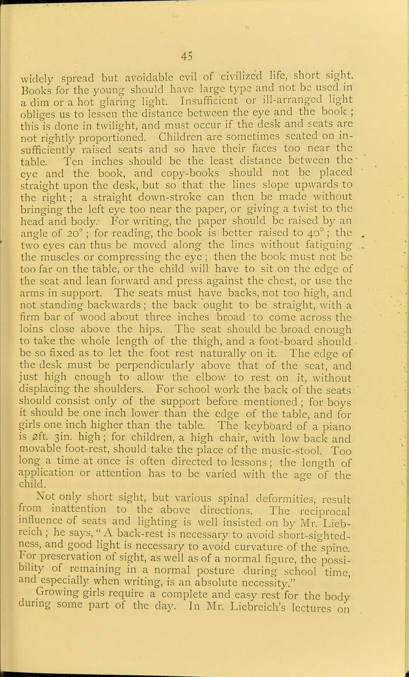 widely spread but avoidable evil of civilized life, short sight. Books for the young should have large type and not be used in a dim or a hot glaring light. Insufficient or ill-arranged light obliges us to lessen the distance between the eye and the book ; this is done in twilight, and must occur if the desk and seats are not rightly proportioned. Children are sometimes seated on in- sufficiently raised seats and so have their faces too near the table. Ten inches should be the least distance between the eye and the book, and copy-books should not be placed straight upon the desk, but so that the lines slope upwards to the right; a straight down-stroke can then be made without bringing the left eye too near the paper, or giving a twist to the head and body. For writing, the paper should be raised by an angle of 20; for reading, the book is better raised to 40° ; the two eyes can thus be moved along the lines without fatiguing the muscles or compressing the eye; then the book must not be too far on the table, or the child will have to sit on the edge of the seat and lean forward and press against the chest, or use the arms in support. The seats must have backs, not too high, and not standing backwards; the back ought to be straight, with a firm bar of wood about three inches broad to come across the loins close above the hips. The seat should be broad enough to take the whole length of the thigh, and a foot-board should be so fixed as to let the foot rest naturally on it. The edge of the desk must be perpendicularly above that of the scat, and just high enough to allow the elbow to rest on it, without displacing the shoulders. For school work the back of the seats should consist only of the support before mentioned ; for boys it should be one inch lower than the edge of the table, and for girls one inch higher than the table. The keyboard of a piano is 2ft. 3in. high; for children, a high chair, with low back and movable foot-rest, should take the place of the music-stool. Too long a time at once is often directed to lessons; the length of application or attention has to be varied with the ajie of the child. Not only short sight, but various spinal deformities, result from inattention to the above directions. The reciprocal influence of seats and lighting is well insisted on by Mr. Lieb- reich ; he says, A back-rest is necessary to avoid short-sighted- ness, and good light is necessary to avoid curvature of the'spine. For preservation of sight, as well as of a normal figure, the possi- bility of remaining in a normal posture during school time, and especially when writing, is an absolute necessity. Growing girls require a complete and easy rest for the body during some part of the day. In Mr. Liebreich's lectures on