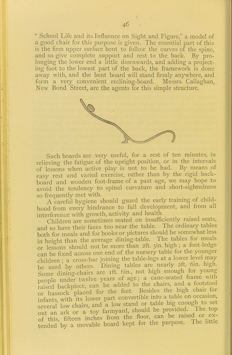 School Life and its Influence on Siglit and Figure, a model of a good chair for this purpose is given. The essential part of this is the firm upper surface bent to follow the curves of the spine, and so give complete support and rest to the back. By pro- longing the lower end a little downwards, and adding a project- ing foot to the lowest part of the back, the framework is done away with, and the bent board will stand firmly anywhere, and form a very convenient reclining-board. Messrs. Callaghan, New Bond Street, are the agents for this simple structure. Such boards are very useful, for a rest of ten minutes, in relieving the fatigue of the upright position, or in the intervals of lessons when active play is not to be had. By means of easy rest and varied exercise, rather than by the rigid back- board and wooden foot-frame of a past age, we may hope to avoid the tendency to spinal curvature and short-sightedness so frequently met with. A careful hygiene should guard the early trammg of child- hood from every hindrance to full development, and from all interference with growth, activity and health. Children are sometimes seated on insufficiently raised seats, and so have their faces too near the table. The ordinary tables both for meals and for books or pictures should be somewhat less in height than the average dining-table. The tables for meals or lessons should not be more than 2ft. sin. high ; a foot-ledge can be fixed across one end of the nursery table for the younger children • a cross-bar joining the table-legs at a lower level may be used'by others. Dining tables are nearly 2ft. 6in. high. Some dining-chairs are ift. 6in., not high enough for young people under twelve years of age; a cane-seated frame with raised backpiece, can be added to the chairs, and a footstool or hassock placed for the feet. Besides the high cha.r for infants, with its lower part convei-tible into a table on occasion several low chairs, and a low stand or table big enough to set out an ark or a toy farmyard, should be provided. The top o this, fifteen inches from the flooi can be raised or ex- tended by a movable board kept for the purpose. The little