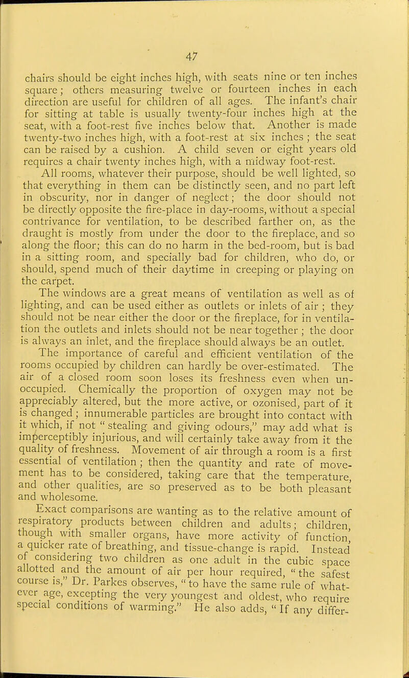 chairs should be eight inches high, with seats nine or ten inches square; others measuring twelve or fourteen inches in each direction are useful for children of all ages. The infant's chair for sitting at table is usually twenty-four inches high at the seat, with a foot-rest five inches below that. Another is made twenty-two inches high, with a foot-rest at six inches ; the seat can be raised by a cushion. A child seven or eight years old requires a chair twenty inches high, with a midway foot-rest. All rooms, whatever their purpose, should be well lighted, so that everything in them can be distinctly seen, and no part left in obscurity, nor in danger of neglect; the door should not be directly opposite the fire-place in day-rooms, without a special contrivance for ventilation, to be described farther on, as the draught is mostly from under the door to the fireplace, and so along the floor; this can do no harm in the bed-room, but is bad in a sitting room, and specially bad for children, who do, or should, spend much of their daytime in creeping or playing on the carpet. The windows are a great means of ventilation as well as of lighting, and can be used either as outlets or inlets of air ; they should not be near either the door or the fireplace, for in ventila- tion the outlets and inlets should not be near together ; the door is always an inlet, and the fireplace should always be an outlet. The importance of careful and efficient ventilation of the rooms occupied by children can hardly be over-estimated. The air of a closed room soon loses its freshness even when un- occupied. Chemically the proportion of oxygen may not be appreciably altered, but the more active, or ozonised, part of it is changed ; innumerable particles are brought into contact with it which, if not  stealing and giving odours, may add what is imperceptibly injurious, and will certainly take away from it the quality of freshness. Movement of air through a room is a first essential of ventilation ; then the quantity and rate of move- ment has to be considered, taking care that the temperature, and other qualities, are so preserved as to be both pleasant and wholesome. Exact comparisons are wanting as to the relative amount of respu-atory products between children and adults; children though with smaller organs, have more activity of function' a quicker rate of breathing, and tissue-change is rapid. Instead of considering two children as one adult in the cubic space allotted and the amount of air per hour required, the safest course is, Dr. Parkes observes,  to have the same rule of what- cvcr_ age, excepting the very youngest and oldest, who require special conditions of warming. He also adds,  If any differ