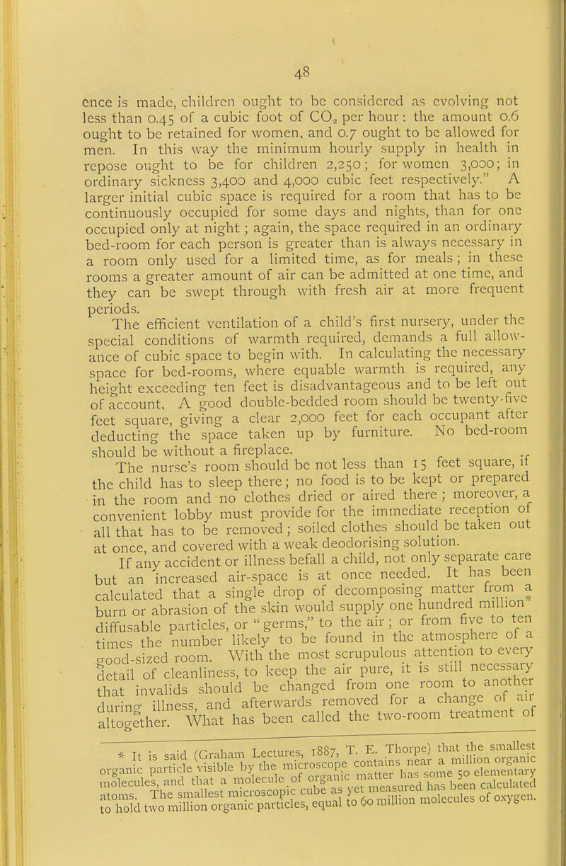 cnce is made, cliildrcn ought to be considered as evolving not less than 0.45 of a cubic foot of CO^ per hour: the amount 0.6 ought to be retained for women, and 0.7 ought to be allowed for men. In this way the minimum hourly supply in health in repose ought to be for children 2,250; for women 3,000; in ordinary sickness 3,400 and 4,000 cubic feet respectively. A larger initial cubic space is required for a room that has to be continuously occupied for some days and nights, than for one occupied only at night ; again, the space required in an ordinary bed-room for each person is greater than is ahvays necessary in a room only used for a limited time, as for meals ; jn these rooms a greater amount of air can be admitted at one time, and they can be swept through with fresh air at more frequent periods. The efficient ventilation of a child's first nursery, under the special conditions of warmth required, demands a full allow- ance of cubic space to begin with. In calculating the necessary space for bed-rooms, where equable warmth is required, any height exceeding ten feet is disadvantageous and to be left out of account. A good double-bedded room should be twenty-five feet square, giving a clear 2,000 feet for each occupant after deducting the space taken up by furniture. No bed-room should be without a fireplace. The nurse's room should be not less than 15 feet square, it the child has to sleep there; no food is to be kept or prepared in the room and no clothes dried or aired there ; moreover, a convenient lobby must provide for the immediate reception ot all that has to be removed; soiled clothes should be taken out at once and covered with a weak deodorising solution. If any accident or illness befall a child, not only separate care but an increased air-space is at once needed. It has been calculated that a single drop of decomposing matter from a burn or abrasion of the skin would supply one hundred million diffusable particles, or germs, to the air; or from five to ten times the number likely to be found m the atmosphere of a aood-sized room. With the most scrupulous attention to every detail of cleanliness, to keep the air pure, it is still necessaiy that invalids should be changed from one room to another