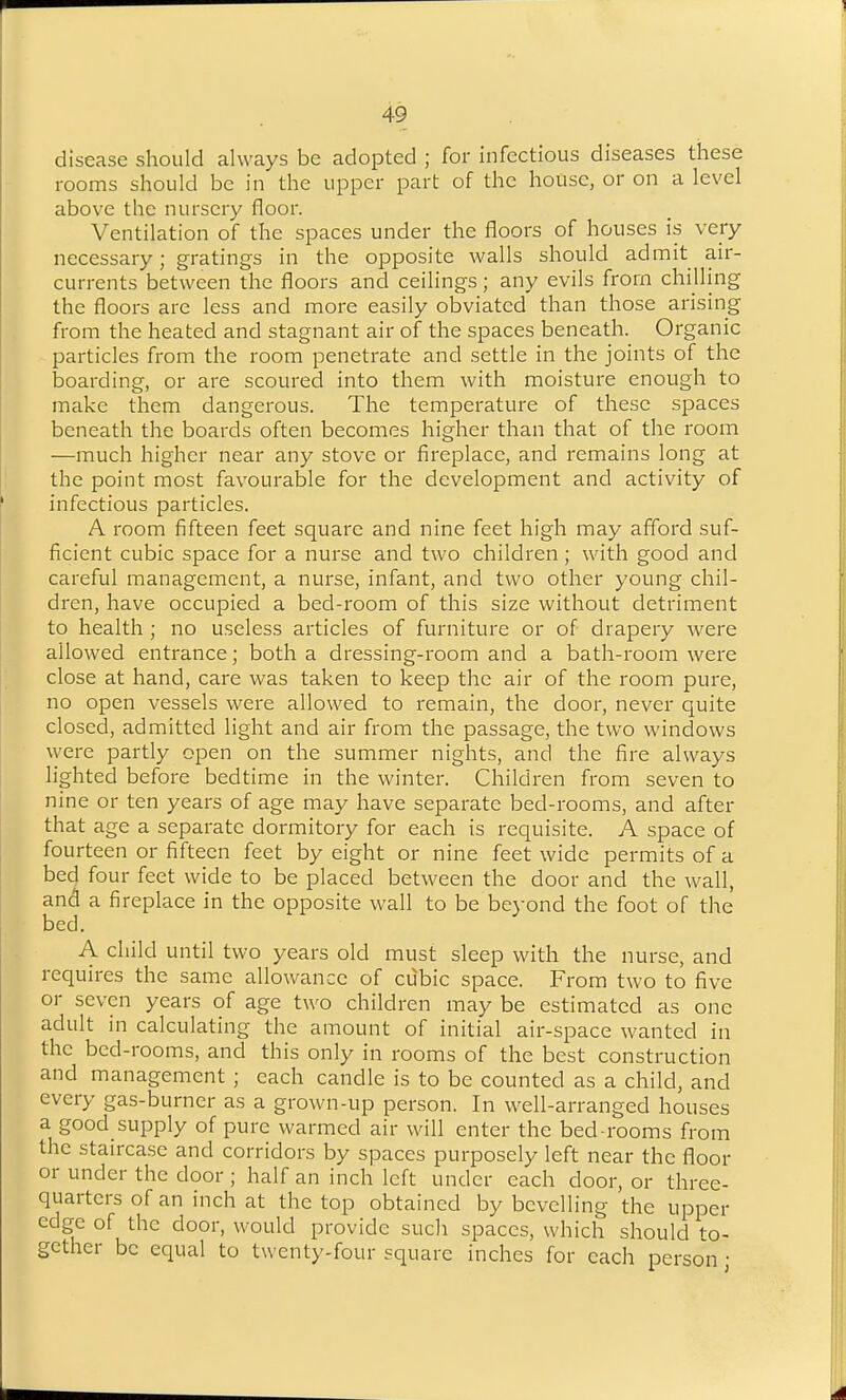 disease should always be adopted ; for infectious diseases these rooms should be in the upper part of the house, or on a level above the nursery floor. Ventilation of the spaces under the floors of houses is very necessary; gratings in the opposite walls should admit air- currents between the floors and ceilings; any evils from chilling the floors are less and more easily obviated than those arising from the heated and stagnant air of the spaces beneath. Organic particles from the room penetrate and settle in the joints of the boarding, or are scoured into them with moisture enough to make them dangerous. The temperature of these spaces beneath the boards often becomes higher than that of the room —much higher near any stove or fireplace, and remains long at the point most favourable for the development and activity of infectious particles. A room fifteen feet square and nine feet high may afford suf- ficient cubic space for a nurse and two children; with good and careful management, a nurse, infant, and two other young chil- dren, have occupied a bed-room of this size without detriment to health ; no useless articles of furniture or of drapery were allowed entrance; both a dressing-room and a bath-room were close at hand, care was taken to keep the air of the room pure, no open vessels were allowed to remain, the door, never quite closed, admitted light and air from the passage, the two windows were partly open on the summer nights, and the fire always lighted before bedtime in the winter. Children from seven to nine or ten years of age may have separate bed-rooms, and after that age a separate dormitory for each is requisite. A space of fourteen or fifteen feet by eight or nine feet wide permits of a bed four feet wide to be placed between the door and the wall, and a fireplace in the opposite wall to be beyond the foot of the bed. A child until two years old must sleep with the nurse, and requires the same allowance of cubic space. From two to five or seven years of age two children may be estimated as one adult in calculating the amount of initial air-space wanted in the bed-rooms, and this only in rooms of the best construction and management; each candle is to be counted as a child, and every gas-burner as a grown-up person. In well-arranged houses a good supply of pure warmed air will enter the bed rooms from the staircase and corridors by spaces purposely left near the floor or under the door ; half an inch left under each door, or three- quarters of an inch at the top obtained by bevelling the upper edge of the door, would provide such spaces, which should to- gether be equal to twenty-four square inches for each person •