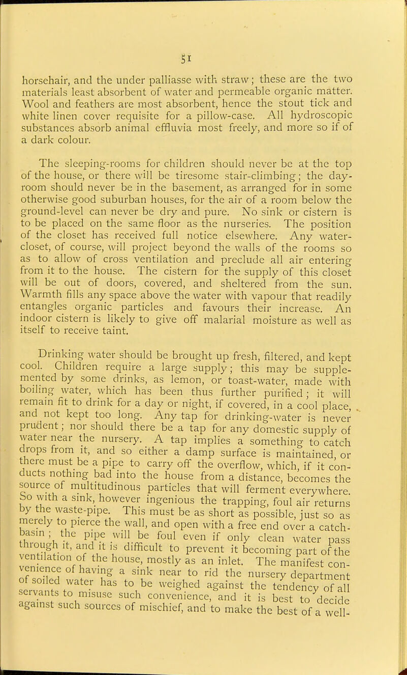 SI horsehair, and the under paUiasse with straw; these are the two materials least absorbent of water and permeable organic matter. Wool and feathers are most absorbent, hence the stout tick and white linen cover requisite for a pillow-case. All hydroscopic substances absorb animal effluvia most freely, and more so if of a dark colour. The sleeping-rooms for children should never be at the top of the house, or there will be tiresome stair-climbing; the day- room should never be in the basement, as arranged for in some otherwise good suburban houses, for the air of a room below the ground-level can never be dry and pure. No sink or cistern is to be placed on the same floor as the nurseries. The position of the closet has received full notice elsewhere. Any water- closet, of course, will project beyond the walls of the rooms so as to allow of cross ventilation and preclude all air entering from it to the house. The cistern for the supply of this closet will be out of doors, covered, and sheltered from the sun. Warmth fills any space above the water with vapour that readily entangles organic particles and favours their increase. An indoor cistern is likely to give off malarial moisture as well as itself to receive taint. Drinking water should be brought up fresh, filtered, and kept cool. Children require a large supply; this may be supple- mented by some drinks, as lemon, or toast-water, made with boiling water, which has been thus further purified; it will remam fit to drink for a day or night, if covered, in a cool place, and not kept too long. Any tap for drinking-water is never prudent; nor should there be a tap for any domestic supply of water near the nursery. A tap implies a something to catch drops from it, and so either a damp surface is maintained, or there must be a pipe to carry off the overflow, which, if it con- ducts nothing bad into the house from a distance, becomes the source of multitudinous particles that will ferment everywhere bo with a sink, however ingenious the trapping, foul air returns by the waste-pipe This must be as short as possible, just so as merely to pierce the wall, and open with a free end over a catch- bas.n; the pipe will be foul even if only clean water pass through It, and It IS difficult to prevent it becoming part of the ventilation of the house, mostly as an inlet. The manifest con- venience of having a sink near to rid the nursery department scr:^tstrmi^u' ^^^^^^ ^'^^ tendei^cy of al servants to misuse such convenience, and it is best to decide against such sources of mischief, and to make the best of a wdf-