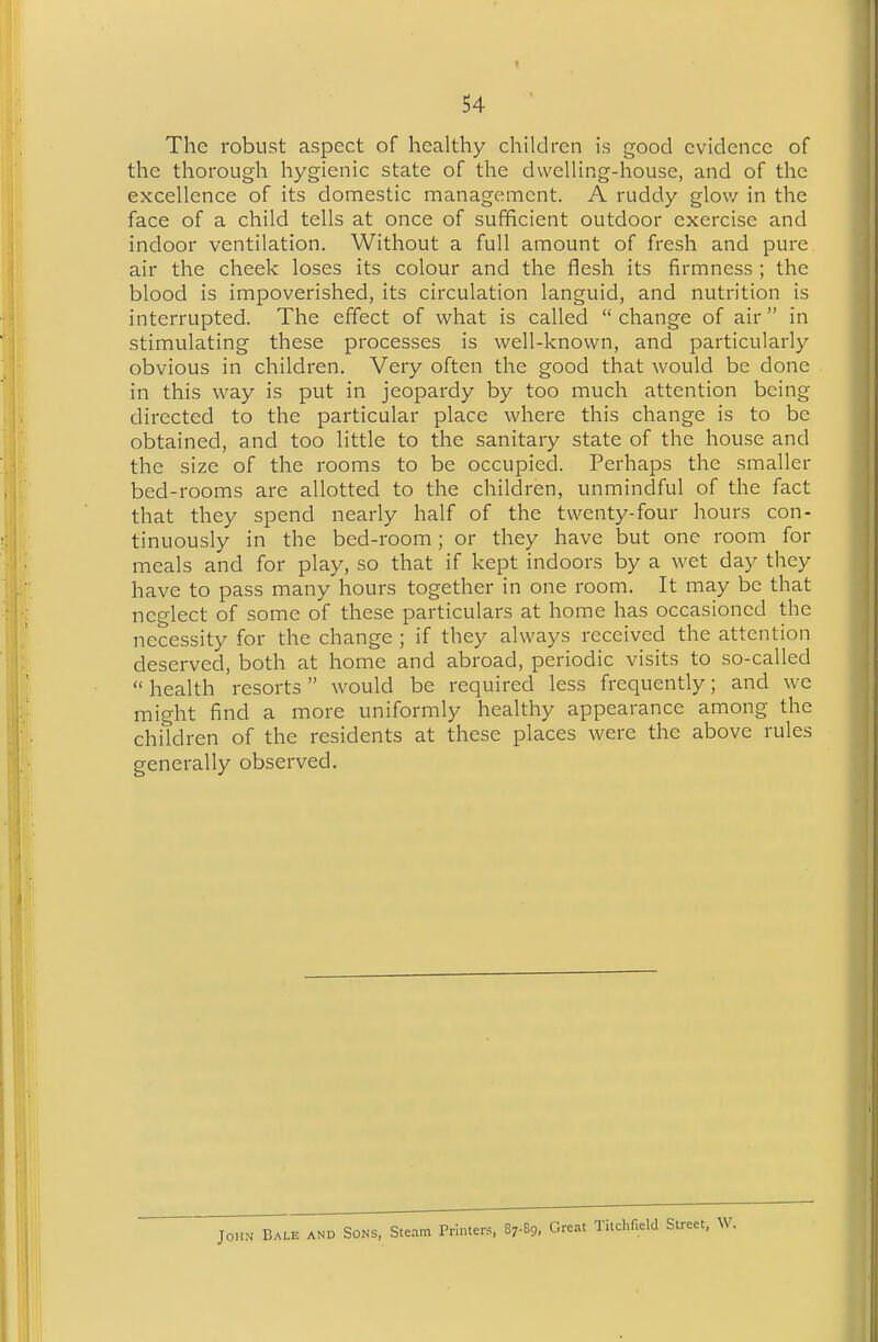 The robust aspect of healthy children is good evidence of the thorough hygienic state of the dwelling-house, and of the excellence of its domestic management. A ruddy glow in the face of a child tells at once of sufficient outdoor exercise and indoor ventilation. Without a full amount of fresh and pure air the cheek loses its colour and the flesh its firmness ; the blood is impoverished, its circulation languid, and nutrition is interrupted. The effect of what is called  change of air  in stimulating these processes is well-known, and particularly obvious in children. Very often the good that would be done in this way is put in jeopardy by too much attention being directed to the particular place where this change is to be obtained, and too little to the sanitary state of the house and the size of the rooms to be occupied. Perhaps the smaller bed-rooms are allotted to the children, unmindful of the fact that they spend nearly half of the twenty-four hours con- tinuously in the bed-room; or they have but one room for meals and for play, so that if kept indoors by a wet day they have to pass many hours together in one room. It may be that neglect of some of these particulars at home has occasioned the necessity for the change ; if they always received the attention deserved, both at home and abroad, periodic visits to so-called  health resorts would be required less frequently; and we might find a more uniformly healthy appearance among the children of the residents at these places were the above rules generally observed. John Bale and Sons, Steam Printers, 87-89, Great Titchfield Street, W.