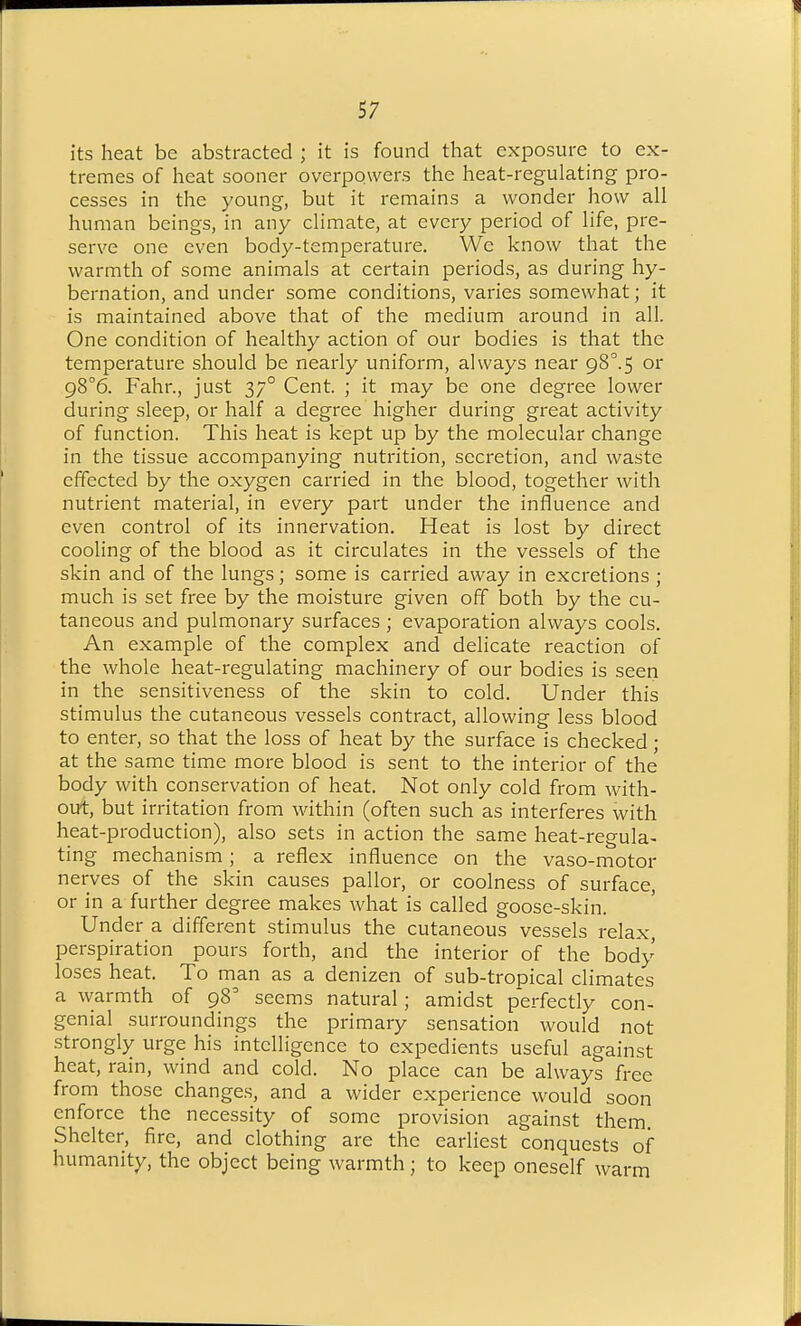 its heat be abstracted ; it is found that exposure to ex- tremes of heat sooner overpowers the heat-regulating pro- cesses in the young, but it remains a wonder how all human beings, in any climate, at every period of life, pre- serve one even body-temperature. We know that the warmth of some animals at certain periods, as during hy- bernation, and under some conditions, varies somewhat; it is maintained above that of the medium around in all. One condition of healthy action of our bodies is that the temperature should be nearly uniform, always near 98^.5 or g8°6. Fahr., just 37° Cent. ; it may be one degree lower during sleep, or half a degree higher during great activity of function. This heat is kept up by the molecular change in the tissue accompanying nutrition, secretion, and waste effected by the oxygen carried in the blood, together with nutrient material, in every part under the influence and even control of its innervation. Heat is lost by direct cooling of the blood as it circulates in the vessels of the skin and of the lungs; some is carried away in excretions ; much is set free by the moisture given off both by the cu- taneous and pulmonar}^ surfaces ; evaporation always cools. An example of the complex and delicate reaction of the whole heat-regulating machinery of our bodies is seen in the sensitiveness of the skin to cold. Under this stimulus the cutaneous vessels contract, allowing less blood to enter, so that the loss of heat by the surface is checked ; at the same time more blood is sent to the interior of the body with conservation of heat. Not only cold from with- out, but irritation from within (often such as interferes with heat-production), also sets in action the same heat-regula- ting mechanism; a reflex influence on the vaso-motor nerves of the skin causes pallor, or coolness of surface, or in a further degree makes what is called goose-skin. Under a different stimulus the cutaneous vessels relax, perspiration pours forth, and the interior of the body loses heat. To man as a denizen of sub-tropical climates a warmth of 98 seems natural; amidst p'erfectly con- genial surroundings the primary sensation would not strongly urge his intelligence to expedients useful against heat, rain, wind and cold. No place can be always free from those changes, and a wider experience would soon enforce the necessity of some provision against them. Shelter, fire, and clothing are the earliest conquests of humanity, the object being warmth; to keep oneself warm