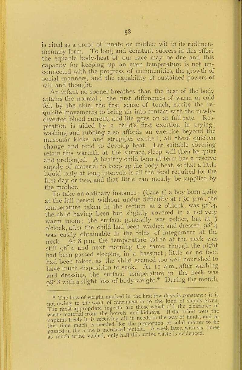 is cited as a proof of innate or mother wit in its rudimen- mentary form. To long and constant success in this effort the equable body-heat of our race may be due, and this capacity for keeping up an even temperature is not un- connected with the progress of communities, the growth of social manners, and the capability of sustained powers of will and thought. An infant no sooner breathes than the heat of the body attains the normal ; the first differences of warm or cold felt by the skin, the first sense of touch, excite the re- quisite movements to bring air into contact with the newly- diverted blood current, and life goes on at full rate. Res- piration is aided by a child's first exertion in crying; washing and rubbing also affords an exercise beyond the muscular kicks and struggles excited; all these quicken change and tend to develop heat. Let suitable covering retain this warmth at the surface, sleep will then be quiet and prolonged. A healthy child born at term has a reserve supply of material to keep up the body-heat, so that a little liquid only at long intervals is all the food required for the first day or two, and that little can mostly be supplied by the mother. To take an ordinary instance : (Case i) a boy born quite at the full period without undue difficulty at 1.30 p.m., the temperature taken in the rectum at 2 o'clock, was gS°.4, the child having been but slightly covered in a not very warm room ; the surface generally was colder, but at^ 3 o'clock after the child had been washed and dressed, 98 .4 was easily obtainable in the folds of integument at the neck. At 8 p.m. the temperature taken at the neck was still 98°.4, and next morning the same, though the night had been passed sleeping in a bassinet; little or no food had been taken, as the child seemed too well nourished to have much disposition to suck. At 11 a.m., after washing and dressing, the surface temperature in the neck was 98°.8 with a slight loss of body-weight.* During the month, * The loss of weight marked in the first few days is constant ; it is not owing to the want of nutriment or to the kind of supply given The most appropriate ingesta are those which aid the clearance of wLteTaterS fr'om the Lwels and kidneys. If the infant wets the napkins freely it is receiving all it needs in the way of fluids, and at Z me much is needed, for the proportion of solid matter to be p sse Un the urine is increased tenfold. A week later, with six times as much urine voided, only half this active waste is evidenced.