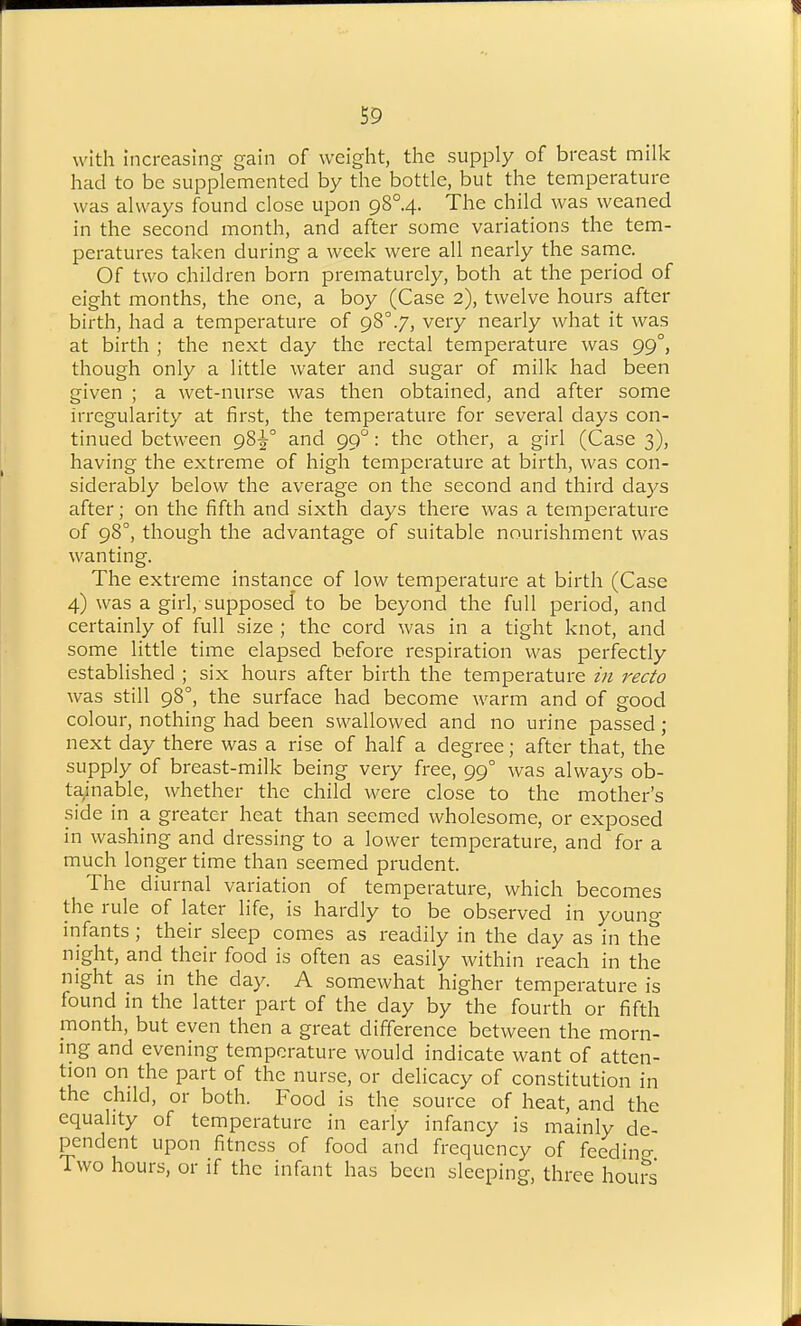 with Increasing gain of weight, the supply of breast milk had to be supplemented by the bottle, but the temperature was always found close upon g8°.4. The child was weaned in the second month, and after some variations the tem- peratures taken during a week were all nearly the same. Of two children born prematurely, both at the period of eight months, the one, a boy (Case 2), twelve hours after birth, had a temperature of 98°.7, very nearly what it was at birth ; the next day the rectal temperature was 99°, though only a little water and sugar of milk had been given ; a wet-nurse was then obtained, and after some irregularity at first, the temperature for several days con- tinued between 98^° and 99°: the other, a girl (Case 3), having the extreme of high temperature at birth, was con- siderably below the average on the second and third days after; on the fifth and sixth days there was a temperature of 98°, though the advantage of suitable nourishment was wanting. The extreme instance of low temperature at birth (Case 4) was a girl, supposed' to be beyond the full period, and certainly of full size ; the cord was in a tight knot, and some little time elapsed before respiration was perfectly established ; six hours after birth the temperature zn recto was still 98°, the surface had become warm and of good colour, nothing had been swallowed and no urine passed; next day there was a rise of half a degree; after that, the supply of breast-milk being very free, 99° was always ob- tainable, whether the child were close to the mother's side in a greater heat than seemed wholesome, or exposed in washing and dressing to a lower temperature, and for a much longer time than seemed prudent. The diurnal variation of temperature, which becomes the rule of later life, is hardly to be observed in young infants; their sleep comes as readily in the day as in the night, and their food is often as easily within reach in the night as in the day. A somewhat higher temperature is found in the latter part of the day by the fourth or fifth month, but even then a great difference between the morn- ing and evening temperature would indicate want of atten- tion on the part of the nurse, or delicacy of constitution in the child, or both. Food is the source of heat, and the equality of temperature in early infancy is mainly de- pendent upon fitness of food and frequency of feedino- Two hours, or if the infant has been sleeping, three hours