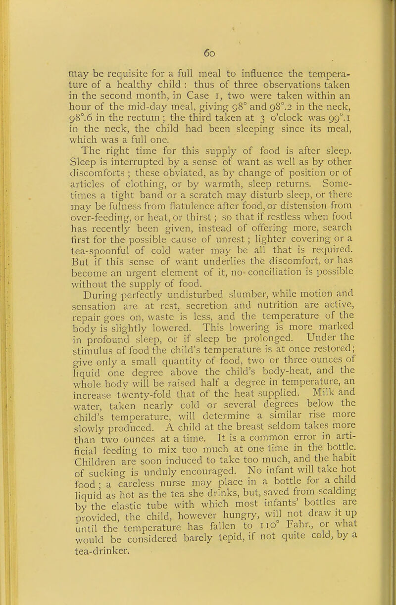 may be requisite for a full meal to influence the tempera- ture of a healthy child : thus of three observations taken in the second month, in Case i, two were taken within an hour of the mid-day meal, giving 98° and gS°.2 in the neck, g8°.6 in the rectum ; the third taken at 3 o'clock was 99.! in the neck, the child had been sleeping since its meal, which was a full one. The right time for this supply of food is after sleep. Sleep is interrupted by a sense of want as well as by other discomforts ; these obviated, as b}- change of position or of articles of clothing, or by warmth, sleep returns. Some- times a tight band or a scratch may disturb sleep, or there may be fulness from flatulence after food, or distension from over-feeding, or heat, or thirst; so that if restless when food has recently been given, instead of offering more, search first for the possible cause of unrest; lighter covering or a tea-spoonful of cold water may be all that is required. But if this sense of want underlies the discomfort, or has become an urgent element of it, no conciliation is possible without the supply of food. During perfectly undisturbed slumber, while motion and sensation are at rest, secretion and nutrition are active, repair goes on, waste is less, and the temperature of the body is slightly lowered. This lowering is more marked in profound sleep, or if sleep be prolonged. Under the stimulus of food the child's temperature is at once restored; give only a small quantity of food, two or three ounces of liquid one degree above the child's body-heat, and the whole body will be raised half a degree in temperature, an increase twenty-fold that of the heat supplied. Milk and water, taken nearly cold or several degrees below the child's temperature, v/ill determine a similar rise more slowly produced. A child at the breast seldom takes more than two ounces at a time. It is a common error in arti- ficial feeding to mix too much at one time in the bottle. Children are soon induced to take too much, and the habit of sucking is unduly encouraged. No infant wiU take hot food • a careless nurse may place in a bottle for a child liquid as hot as the tea she drinks, but, saved from scalding by the elastic tube with which most infants' bottles are provided, the child, however hungry, will not draw it up until the temperature has fallen to no Fahr., or what would be considered barely tepid, if not quite cold, by a tea-drinker.