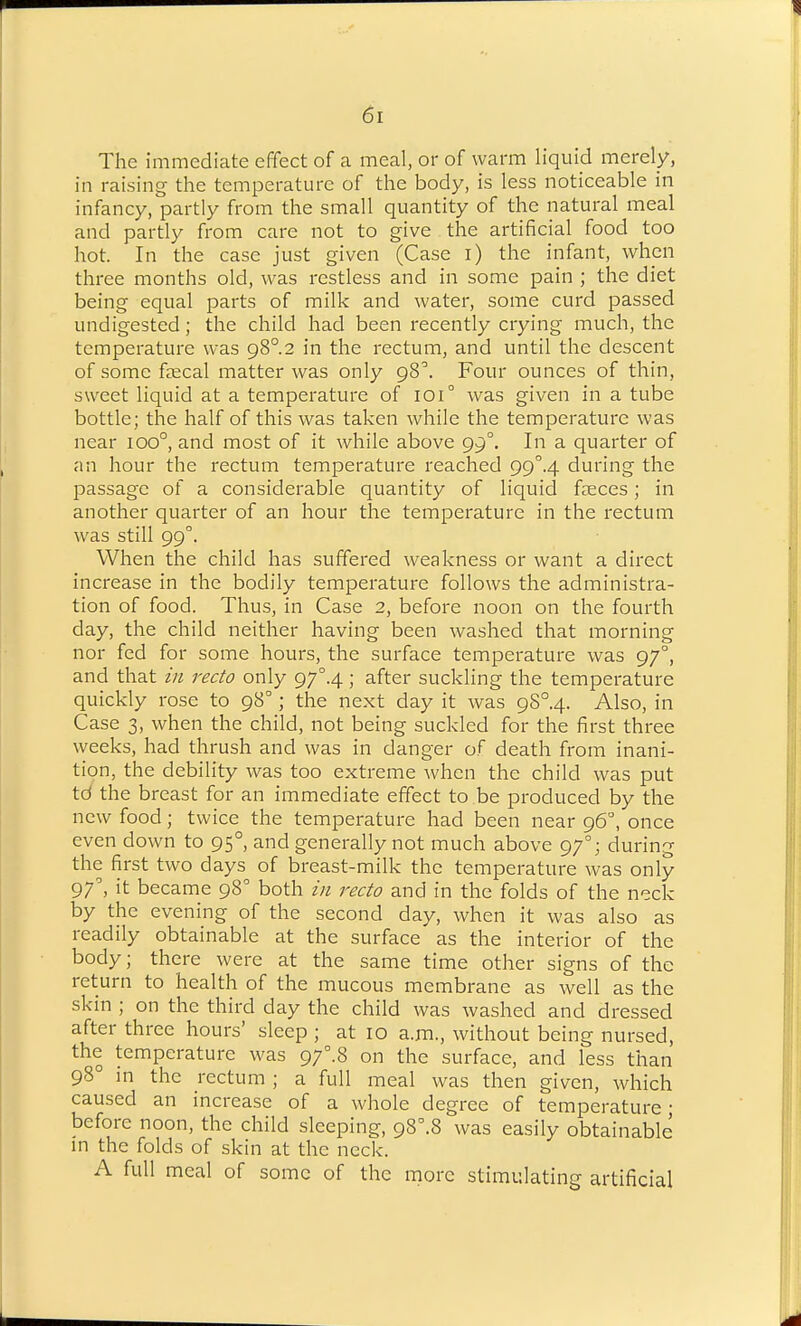 The immediate effect of a meal, or of warm liquid merely, in raising the temperature of the body, is less noticeable in infancy, partly from the small quantity of the natural meal and partly from care not to give the artificial food too hot. In the case just given (Case i) the infant, when three months old, was restless and in some pain ; the diet being equal parts of milk and water, some curd passed undigested; the child had been recently crying much, the temperature was 98°.2 in the rectum, and until the descent ofsomefKcal matter was only 98^ Four ounces of thin, sweet liquid at a temperature of I0i° was given in a tube bottle; the half of this was taken while the temperature was near 100°, and most of it while above 99°. In a quarter of an hour the rectum temperature reached 99''.4 during the passage of a considerable quantity of liquid faeces; in another quarter of an hour the temperature in the rectum was still 99°. When the child has suffered weakness or want a direct increase in the bodily temperature follows the administra- tion of food. Thus, in Case 2, before noon on the fourth day, the child neither having been washed that morning nor fed for some hours, the surface temperature was 97°, and that in recto only 97°.4; after suckling the temperature quickly rose to 98°; the next day it was 9S°.4. Also, in Case 3, when the child, not being suckled for the first three weeks, had thrush and was in danger of death from inani- tion, the debility was too extreme when the child was put td the breast for an immediate effect to be produced by the new food; twice the temperature had been near 96°, once even down to 95°, and generally not much above 97°; during the first two days of breast-milk the temperature was only 97', it became 98° both in recto and in the folds of the n'^ck by the evening of the second day, when it was also as readily obtainable at the surface as the interior of the body; there were at the same time other signs of the return to health of the mucous membrane as well as the skin ; on the third day the child was washed and dressed after three hours' sleep ; at 10 a.m., without being nursed, the temperature was 97°.8 on the surface, and less than 98° m the rectum ; a full meal was then given, which caused an increase of a whole degree of temperature • before noon, the child sleeping, 98^.8 was easily obtainable in the folds of skin at the neck. A full meal of some of the more stimulating artificial