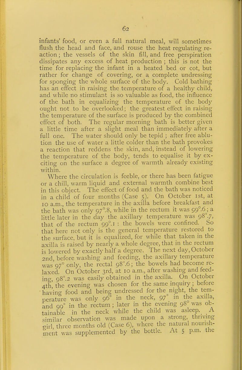 infants' food, or even a full natural meal, will sometimes flush the head and face, and rouse the heat regulating re- action ; the vessels of the skin fill, and free perspiration dissipates any excess of heat production ; this is not the time for replacing the infant in a heated bed or cot, but rather for change of covering, or a complete undressing for sponging the whole surface of the body. Cold bathing- has an effect in raising the temperature of a healthy child, and while no stimulant is so valuable as food, the influence of the bath in equalizing the temperature of the body ought not to be overlooked; the greatest effect in raising the temperature of the surface is produced by the combined effect of both. The regular morning bath is better given a little time after a slight meal than immediately after a full one. The water should only be tepid ; after free ablu- tion the use of water a little colder than the bath provokes a reaction that reddens the skin, and, instead of lowering the temperature of the body, tends to equalise it by ex- citing on the surface a degree of warmth already existing within. Where the circulation is feeble, or there has been fatigue or a chill, warm liquid and external warmth combine best in this object. The effect of food and the bath was noticed in a child of four months (Case 5). On October ist, at 10 a.m., the temperature in the axilla before breakfa.st and the bath was only 97.8, while in the rectum it was 99° 6j a little later in the day the axillary temperature was 98°.7, that of the rectum 99°.! : the bowels were confined. So that here not only is the general temperature restored to the .surface, but it is equalized, for while that taken in the axilla is raised by nearly a whole degree, that in the rectum is lowered by exactly ha'lf a degree. The next day, October 2nd, before washing and feeding, the axillary temperature was'97° only, the rectal gS°.6; the bowels had become re- laxed. On October 3rd, at 10 a.m., after washing and feed- iriCT, g8°.2 was easily obtained in the axilla. On October 4th' the evening was chosen for the same inquiry; before • having food and being undressed for the night, the tem- perature was only 96° in the neck, 97° i the axilla, and 99° in the rectum ; later in the evenmg 98 was ob- tainable in the neck while the child was asleep. A similar observation was made upon a strong thriving oirl three months old (Case 6), where the natural nourish- ment was supplemented by the bottle. At 5 p.m. the