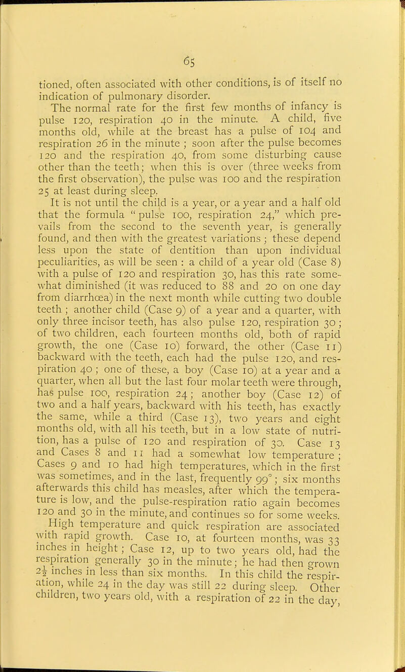 ^5 tioned, often associated with other conditions, is of itself no indication of pulmonary disorder. The normal rate for the first few months of infancy is pulse 120, respiration 40 in the minute. A child, five months old, while at the breast has a pulse of 104 and respiration 26 in the minute ; soon after the pulse becomes 120 and the respiration 40, from some disturbing cause other than the teeth; when this is over (three weeks from the first observation), the pulse was 100 and the respiration 25 at least during sleep. It is not until the child is a year, or a year and a half old that the formula  pulse 100, respiration 24, which pre- vails from the second to the seventh year, is generally found, and then with the greatest variations ; these depend less upon the state of dentition than upon individual peculiarities, as will be seen : a child of a year old (Case 8) with a pulse of 120 and respiration 30, has this rate some- what diminished (it was reduced to 88 and 20 on one day from diarrhoea) in the next month while cutting two double teeth ; another child (Case 9) of a year and a quarter, with only three incisor teeth, has also pulse 120, respiration 30; of two children, each fourteen months old, both of rapid growth, the one (Case 10) forward, the other (Case ll) backward with the teeth, each had the pulse 120, and res- piration 40 ; one of these, a boy (Case 10) at a year and a quarter, when all but the last four molar teeth were through, has pulse 100, respiration 24; another boy (Case 12) of two and a half years, backward with his teeth, has exactly the same, while a third (Case 13), two years and eight months old, with all his teeth, but in a low state of nutri- tion, has a pulse of 120 and respiration of 30. Case 13 and Cases 8 and 11 had a somewhat low temperature ; Cases 9 and 10 had high temperatures, which in the first was sometimes, and in the last, frequently 99°; six months afterwards this child has measles, after which the tempera- ture is low, and the pulse-respiration ratio again becomes 120 and 30 in the minute, and continues so for some weeks. High temperature and quick respiration are associated with rapid growth. Case 10, at fourteen months, was 33 inches in height; Case 12, up to two years old, had the respiration generally 30 in the minute; he had then grown 22 inches in less than six months. In this child the respir- ation, while 24 in the day was still 22 during sleep. Other children, two years old, with a respiration of 22 in the day