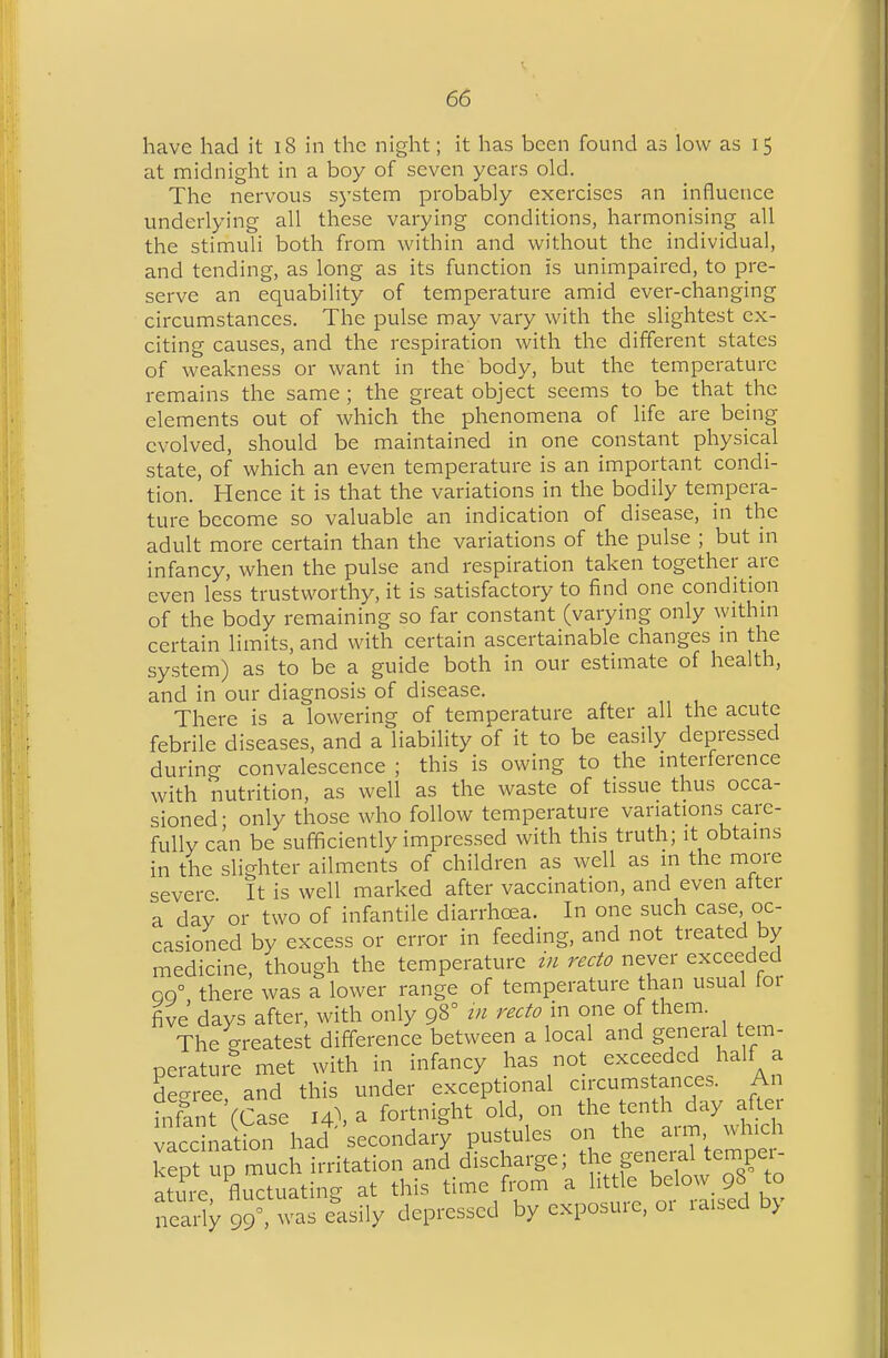 have had it i8 in the night; it has been found as low as 15 at midnight in a boy of seven years old. The nervous system probably exercises an influence underlying all these varying conditions, harmonising all the stimuli both from within and without the individual, and tending, as long as its function is unimpaired, to pre- serve an equability of temperature amid ever-changing circumstances. The pulse may vary with the slightest ex- citing causes, and the respiration with the different states of weakness or want in the body, but the temperature remains the same ; the great object seems to be that the elements out of which the phenomena of life are being evolved, should be maintained in one constant physical state, of which an even temperature is an important condi- tion. Hence it is that the variations in the bodily tempera- ture become so valuable an indication of disease, in the adult more certain than the variations of the pulse ; but in infancy, when the pulse and respiration taken together are even less trustworthy, it is satisfactory to find one condition of the body remaining so far constant (varying only withm certain limits, and with certain ascertainable changes m the system) as to be a guide both in our estimate of health, and in our diagnosis of disease. There is a lowering of temperature after all the acute febrile diseases, and a liability of it to be easily depressed during convalescence ; this is owing to the interference with nutrition, as well as the waste of tissue thus occa- sioned- only those who follow temperature variations care- fully can be sufficiently impressed with this truth; it obtains in the slighter ailments of children as well as in the more severe It is well marked after vaccination, and even after a day or two of infantile diarrhea. In one such case oc- casioned by excess or error in feeding, and not treated by medicine, though the temperature in recto never exceeded QQ° there was a lower range of temperature than usual for five days after, with only 98° m recto in one of them The greatest difference between a local and general tem- perature met with in infancy has not exceeded half a de-ree and this under exceptional circumstances. An rnfant'(Case 14). a fortnight old. on the tenth day a^^^^^^ vaccination had secondary pustules 011 the aim, which kept up much irritation and discharge; the general tempei-- S'fluctuating at this time fi-om a ^'^^^ beW 98 to nearly 99, was easily depressed by exposuie. 01 raised b>