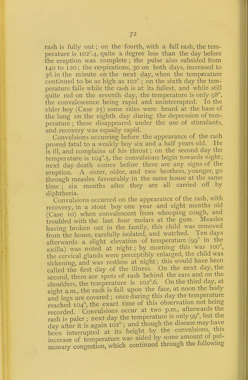 rash is fully out; on the fourth, with a full rash, the tem- perature is I02°.4, quite a degree less than the day before the eruption was complete ; the pulse also subsided from 140 to 120; the respirations, 30 on both days, increased to 36 in the minute on the next day, when the temperature continued to be as high as 102° ; on the sixth day the tem- perature falls while the rash is at its fullest, and while still quite red on the seventh day, the temperature is only 98°, the convalescence being rapid and uninterrupted. In the elder boy (Case 25) some rales were heard at the base of the lung on the eighth day during the depression of tem- perature ; these disappeared under the use of stimulants, and recovery was equally rapid. Convulsions occurring before the appearance of the rash proved fatal to a weakly boy six and a half years old. He is ill, and complains of his throat ; on the second day the temperature is I04.5, the convulsions begin towards night; next day death comes before there are any signs of the eruption. A sister, older, and two brothers, younger, go through measles favourably in the same house at the same time ; six months after they are all carried off by diphtheria. Convulsions occurred on the appearance of the rash, with recovery, in a stout boy one year and eight months old (Case 10) when convalescent from whooping cough, and troubled with the last four molars at the gum. Measles having broken out in the family, this child was removed from the house, carefully isolated, and watched. Ten days afterwards a slight elevation of temperature (99° in the axilla) was noted at night ; by morning this was 100° the cervical glands were perceptibly enlarged, the child was sickening, and was restless at night; this v/ould have been called the first day of the illness. On the next day, the second there are spots of rash behind the ears and on the shoulders, the temperature is 102°.6. On the third day, at ei^ht a m., the rash is full upon the face, at noon the body and legs are covered ; once during this day the temperature reached 104°, the exact time of this observation not being recorded. Convulsions occur at two p.m., aftervvards the rash is paler ; next day the temperature is only 99 . but the day after it is again 102° ; and though the disease may have been interrupted at its height by the convulsions this increase of temperature was aided by some f of puU monary congestion, which continued through the following