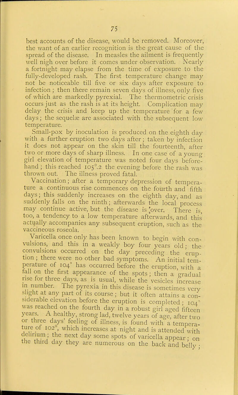 best accounts of the disease, would be removed. Moreover, the want of an earlier recognition is the great cause of the spread of the disease. In measles the ailment is frequently well nigh over before it comes under observation. Nearly a fortnight may elapse from the time of exposure to the fully-developed rash. The first temperature change may not be noticeable till five or six days after exposure to infection ; then there remain seven days of illness, only five of which are markedly pyrexial. The thermometric crisis occurs just as the rash is at its height. Complication may delay the crisis and keep up the temperature for a few days; the sequelae are associated with the subsequent low temperature. Small-pox by inoculation is produced on the eighth day with a further eruption two days after; taken by infection it does not appear on the skin till the fourteenth, after two or more days of sharp illness. In one case of a young girl elevation of temperature was noted four days before- hand ; this reached I05°.2 the evening before the rash was thrown out. The illness proved fatal. Vaccination; after a temporary depression of tempera- ture a continuous rise commences on the fourth and fifth days; this suddenly increases on the eighth day, and as suddenly falls on the ninth; afterwards the local process may continue active, but the disease is [over. There is too, a tendency to a low temperature afterwards, and this actually accompanies any subsequent eruption, such as the vaccineous roseola. Varicella once only has been known to begin with con- vulsions, and this in a weakly boy four years old; the convulsions occurred on the day preceding the erup- tion ; there were no other bad symptoms. An initial tem- perature of 104° has occurred before the eruption, with a fall on the first appearance of the spots ; then a gradual rise for three days, as is usual, while the vesicles increase in number. The pyrexia in this disease is sometimes very slight at any part of its course; but it often attains a con- siderable elevation before the eruption is completed • 104.^ was reached on the fourth day in a robust girl aged fifteen years. A healthy, strong lad, twelve years of age, after two or three days' feeling of illness, is found with a tempera- ture of 102 which increases at night and is attended with delirium ; the next day some spots of varicella appear • on the third day they are numerous on the back and beUy •