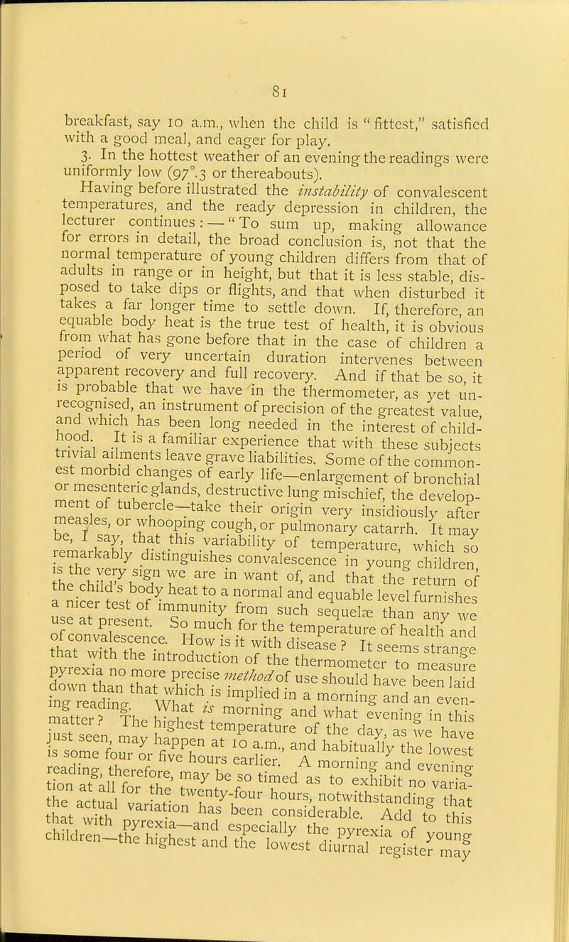 breakfast, say lo a.m., when the child is  fittest, satisfied with a good meal, and eager for play. 3. In the hottest weather of an evening the readings were uniformly low (97°.3 or thereabouts). Having before illustrated the instability of convalescent temperatures, and the ready depression in children, the lecturer continues: —  To sum up, making allowance for errors m detail, the broad conclusion is, not that the normal temperature of young children differs from that of adults m range or in height, but that it is less stable, dis- posed to take dips or flights, and that when disturbed it takes a far longer time to settle down. If, therefore, an equable body heat is the true test of health, it is obvious trom what has gone before that in the case of children a period of very uncertain duration intervenes between apparent recovery and full recovery. And if that be so it IS probable that we have in the thermometer, as yet un- recognised, an mstrument of precision of the greatest value and which has been long needed in the interest of child- nood It is a familiar experience that with these subjects trivial ailments leave grave liabilities. Some of the common- est morbid changes of early life-enlargement of bronchial ZZTT^'l^^Y^^' ,^^^trctive lung mischief, the develop- ment of tubercle-take their origin very insidiously aft?r measles, or whoopmg cough, or pulmonary catarrh. It may be, I say that this variability of temperature, which so remarkably distinguishes convalescence in young di ldren h cir;rbr r ^ ^^ ^^a^ the%eturn f . n,V.; . . ^^^^ ^° ^ equable level furnishes use a^ p^^^^^^^^^^^^ than any we orconvSecence R temperature of health and 01 convalescence. How is it with disease ? It seems strancro that vyith the introduction of the thermometei to measufe Sown rn t^r K^^y °f ^^-1^^ bTen a d ing reaSinl^^ Y^^^^^^ ™P^'.^^ ^ ^ -d an even- -r;' X ^^^^^^^^ factual vLlr 'T^^'/^^ notwithstanding that that dfplTxr and '^^^^-T'^^^^^- to thi children-tS^^S^ate!I^sJ^i-r^^^^^