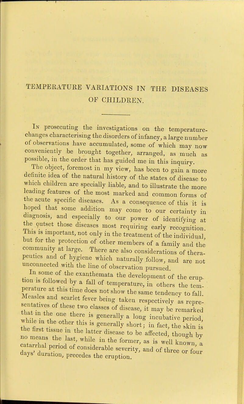 OF CHILDREN. In prosecuting the investigations on the temperature- changes characterising the disorders of infancy, a large number of observations have accumulated, some of which may now conveniently be brought together, arranged, as much as possible, m the order that has guided me in this inquiry. The object, foremost in my view, has been to gain a more definite idea of the natural history of the states of disease to which children are specially liable, and to illustrate the more leading features of the most marked and common forms of the acute specific diseases. As a consequence of this it is hoped that some addition may come to our certainty in diagnosis, and especially to our power of identifyino- at the outset those diseases most requiring early recognition. Ihis IS important, not only in the treatment of the individual but for the protection of other members of a family and the community at large. There are also considerations of thera- peutics and of hygiene which naturally follow, and are not unconnected with the line of observation pursued In some of the exanthemata the development of the erup. tion IS followed by a fall of temperature, in others the tem perature at this time does not show the same tendency to fall. Meas es and scarlet fever being taken respectively as repre- tha °''^^r of disease, it may he remarked tha m the one there is generally a long incubative period while the other this is generally short; in fact, the !kin 1: tue first tissue m the latter disease to be affected though by no means the last, while in the former, as is well knot a catarrhal period of considerable severity, and of three or four days' duration, precedes the eruption.