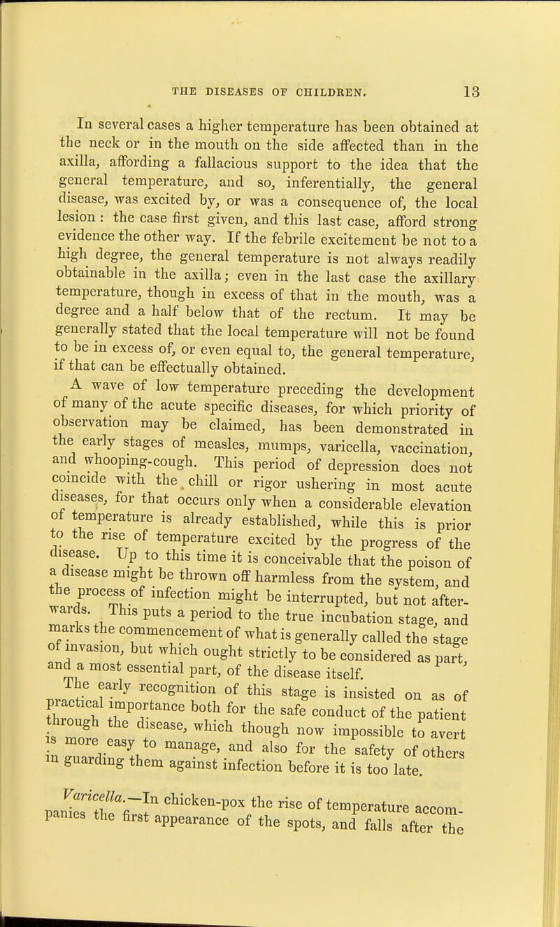 In several cases a higher temperature has been obtained at the neck or in the mouth on the side aflFected than in the axilla, affording a fallacious support to the idea that the general temperature, and so, inferentially, the general disease, was excited by, or was a consequence of, the local lesion : the case first given, and this last case, afford strong evidence the other way. If the febrile excitement be not to a high degree, the general temperature is not always readily obtainable in the axilla; even in the last case the axillary temperature, though in excess of that in the mouth, was a degree and a half below that of the rectum. It may be generally stated that the local temperature will not be found to be in excess of, or even equal to, the general temperature, if that can be effectually obtained, A wave of low temperature preceding the development of many of the acute specific diseases, for which priority of observation may be claimed, has been demonstrated in the early stages of measles, mumps, varicella, vaccination, and whoopmg-cough. This period of depression does not comcide with the^chiU or rigor ushering in most acute diseases, for that occurs only when a considerable elevation of temperature is already established, while this is prior to the rise of temperature excited by the progress of the disease. Up to this time it is conceivable that the poison of a disease might be thrown off harmless from the system, and the process of infection might be interrupted, but not after- wards. This puts a period to the true incubation stage, and marks the commencement of what is generally called the stage of invasion but which ought strictly to be considered as part, and a most essential part, of the disease itself. rhe early recognition of this stage is insisted on as of tWh r?''' '''' ^-'^-^ °f P-tient through the disease, which though now impossible to avert s more easy to manage, and also for the safety of others guarding them against infection before it is too late pan'^es'SV! ^^^^^^-P°- rise of temperature accom- panies the first appearance of the spots, and falls after the