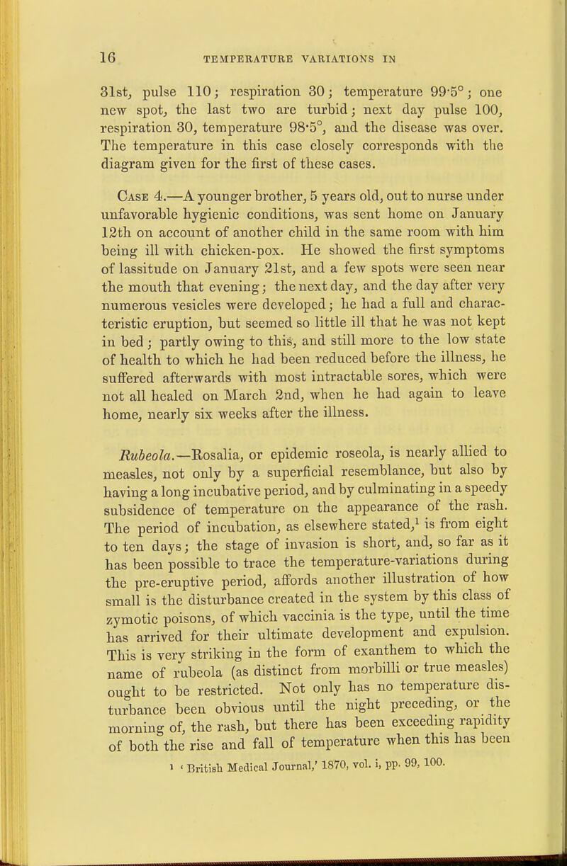 31st, pulse 110; respiration 30; temperature 99'5°; one new spotj tlie last two are turbid; next day pulse 100, respiration 30, temperature 98*5°, and the disease was over. The temperature in this case closely corresponds with the diagram given for the first of these cases. Case 4.—A younger brother, 5 years old, out to nurse under unfavorable hygienic conditions, was sent home on January 13th on account of another child in the same room with him being ill with chicken-pox. He showed the first symptoms of lassitude on January 31st, and a few spots were seen near the mouth that evening; the next day, and the day after very numerous vesicles were developed; he had a full and charac- teristic eruption, but seemed so little ill that he was not kept in bed ; partly owing to this, and still more to the low state of health to which he had been reduced before the illness, he suffered afterwards with most intractable sores, which were not all healed on March 3nd, when he had again to leave home, nearly six weeks after the illness. Rubeola.—UosaMsi, or epidemic roseola, is nearly allied to measles, not only by a superficial resemblance, but also by having a long incubative period, and by culminating in a speedy subsidence of temperature on the appearance of the rash. The period of incubation, as elsewhere stated,^ is from eight to ten days; the stage of invasion is short, and, so far as it has been possible to trace the temperature-variations during the pre-eruptive period, affords another illustration of how small is the disturbance created in the system by this class of zymotic poisons, of which vaccinia is the type, until the time has arrived for their ultimate development and expulsion. This is very striking in the form of exanthem to which the name of rubeola (as distinct from morbilli or true measles) ought to be restricted. Not only has no temperature dis- turbance been obvious until the night precedmg, or the morning of, the rash, but there has been exceeding rapidity of both the rise and fall of temperature when this has been 1 ' British Medical Journal/ 1870, vol. i, pp. 99, 100.