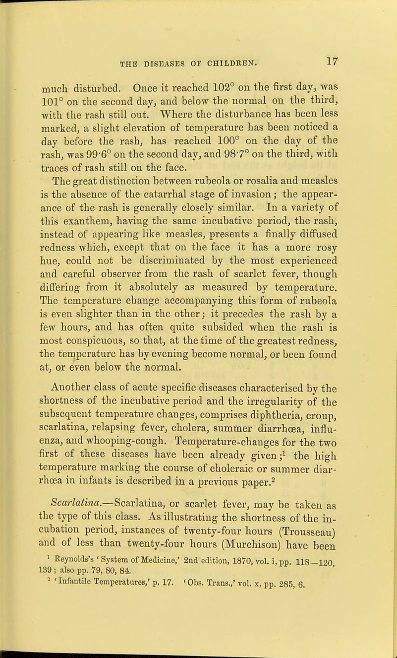 much disturbed. Once it reached 102° on the first day^ was 101° on the second day, and below the normal ou the third, with the rash still out. Where the disturbance has been less marked, a slight elevation of temperature has been noticed a day before the rash, has reached 100° on the day of the rash, was 99'6° on the second day, and 987'' on the third, with traces of rash still on the face. The great distinction between rubeola or rosalia and measles is the absence of the catarrhal stage of invasion; the appear- ance of the rash is generally closely similar. In a variety of this exanthem, having the same incubative period, the rash, instead of appearing like measles, presents a finally diffused redness which, except that on the face it has a more rosy hue, could not be discriminated by the most experienced and careful observer from the rash of scarlet fever, though differing from it absolutely as measured by temperature. The temperature change accompanying this form of rubeola is even slighter than in the other; it precedes the rash by a few hours, and has often quite subsided when the rash is most conspicuous, so that, at the time of the greatest redness, the temperature has by evening become normal, or been found at, or even below the normal. Another class of acute specific diseases characterised by the shortness of the incubative period and the irregularity of the subsequent temperature changes, comprises diphtheria, croup, scarlatina, relapsing fever, cholera, summer diarrhoea, influ- enza, and whooping-cough. Temperature-changes for the two first of these diseases have been already given ;^ the high temperature marking the course of choleraic or summer diar- rhoea in infants is described in a previous paper.^ Scarlatina.—Scarlatina, or scarlet fever, may be taken as the type of this class. As illustrating the shortness of the in- cubation period, instances of twenty-four hours (Trousseau) and of less than twenty-four hours (Murchison) have been 1 Reynolds's ' System of Medicine,' 2nd edition, 1870, vol. i, pp. 118—120 139 ; also pp. 79, 80, 84. 2 'Infantile Temperatures,' p. 17. 'Obs. Trans.,' vol. x, pp. 285, 6.