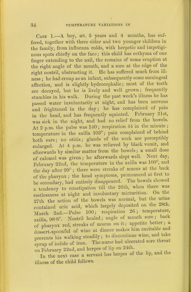 Case 1.—A boy, set. 5 years and 4 months, has suf- fered, together with three older and two younger children in the family, from influenza colds, with herpetic and impetigi- nous spots chiefly on the face; this child has ecthyma of one finger extending to the nail, the remains of some eruption at the right angle of the mouth, and a sore at the edge of the right nostril, obstructing it. He has suffered much from ill- ness ; he had croup as an infant, subsequently some meningeal affection, and is slightly hydrocephalic; most of the teeth are decayed, but he is lively and well grown; frequently stumbles in his walk. During the past week's illness he has passed water involuntarily at night, and has been nervous and frightened in the day; he has complained of pain in the head, and has frequently squinted. February 31st, was sick in the night, and had no relief from the bowels. At 3 p.m. the pulse was 140 ; respiration 44 in the minute ; temperature in the axilla 103°; pain complained of behind both ears; no otitis; glands of the neck are perceptibly enlarged. At 4 p.m. he was relieved by black vomit, and afterwards by similar matter from the bowels; a small dose of calomel was given; he afterwards slept well. Next day, February 23nd, the temperature in the axilla was 100°, and the day after 99°; there were streaks of mucus at the back of the pharynx; the head symptoms, pronounced at first to be secondary, had entirely disappeared. The bowels showed a tendency to constipation till the 26th, when there was restlessness at night and involuntary micturition. On the 27th the action of the bowels was normal, but the urine contained uric acid, which largely deposited on the 28th. March 2nd.—Pulse 100; respiration 26; temperature, axilla, 98-8°. Nostril healed; angle of mouth sore; back of pharynx red, streaks of mucus on it; appetite better; a dessert-spoonful of wine at dinner makes him excitable and prevents his walking steadily; to discontinue wine, and take syrup of iodide of iron. The nurse had ulcerated sore throat on February 33ad, and herpes of lip on 24th. lu the next case a servant has herpes of the hp, and the illness of the child follows.