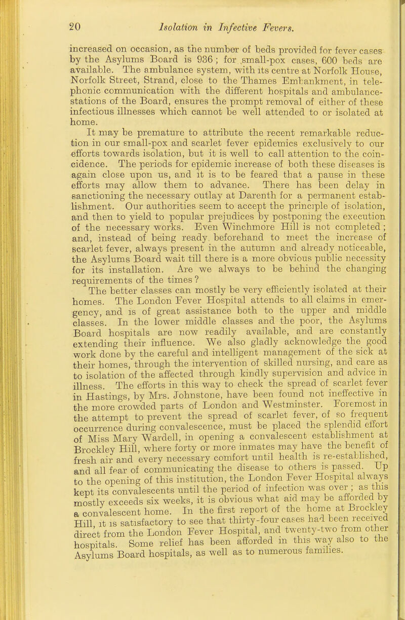 increased on occasion, as tiie number of beds provided for fever cases by the Asylums Board is 936 ; for ,small-pox cases, 600 beds are available. The ambulance system, with its centre at Norfolk House, Norfolk Street, Strand, close to the Thames Embankment, in tele- phonic communication with the different hospitals and ambulance- stations of the Board, ensures the j)rompt removal of either of these infectious illnesses which cannot be well attended to or isolated at home. It may be premature to attribute the recent remarkable reduc- tion in our small-pox and scarlet fever epidemics exclusively to our efforts towards isolation, but it is well to call attention to the coin- cidence. The periods for epidemic increase of both these diseases is again close upon us, and it is to be feared that a pause in these efforts may allow them to advance. There has been delay in sanctioning the necessary outlay at Darenth for a permanent estab- lishment. Our authorities seem to accept the principle of isolation, and then to yield to popular prejudices by postponing the execution of the necessary works. Even Winchmore Hill is not completed ; and, instead of being ready, beforehand to meet the increase of scarlet fever, always present in the autumn and already noticeable, the Asylums Board wait till there is a more obvious public necessity for its installation. Are we always to be behind the changing requirements of the times ? The better classes can mostly be very efficiently isolated at their homes. The London Eever Hospital attends to all claims in emer- gency, and IS of great assistance both to the upper and middle classes. In the lower middle classes and the poor, the Asylums Board hospitals are now readily available, and are constantly extending their influence. We also gladly acknowledge the good work done by the careful and intelligent management of the sick at their homes, through the intervention of skilled nursing, and care as to isolation of the affected through kindly supervision and advice in illness. The efforts in this way to check the spread of scarlet fever in Hastings, by Mrs. Johnstone, have been found not ineffective in the more crowded parts of London and Westminster. Foremost in the attempt to prevent the spread of scarlet fever, of so frequent occurrence during convalescence, must be placed the splendid effort of Miss Mary Wardell, in opening a convalescent establishment at Brockley Hill, where forty or more inmates may have the benefit of fresh air and every necessary comfort until health is re-established, and all fear of communicating the disease to others is passed. Up to the opening of this institution, the London Fever Hospital always kept its convalescents until the period of infection was over ; as this mostly exceeds six weeks, it is obvious what aid may be afforded by a convalescent home. In the first report of the home at Brockley Hill It IS satisfactory to see that thirty-four cases had been received direct from the London Fever Hospital, and twenty-two from other hospitals Some relief has been afforded m this way also to the Asylums Board hospitals, as well as to numerous famihes.