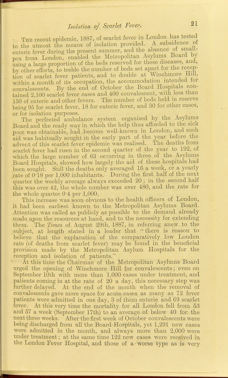 • The recent epidemic, 1887, of scarlet fever in London has tested to the utmost the means of isolation provided. A subsidence ot enteric fever during the present summer, and the absence ot small- pox from London, enabled the Metropolitan Asylums Board by usin'^ a large proportion of the beds reserved for these diseases, and, by odier efforts, to treble the number of beds set apart for the recep- tion of scarlet fever patients, and to double at Wmchmore mil, within a month of its occupation, the accommodation intended tor convalescents. By the end of October the Board Hospitals con- tained 2 100 scarlet fever cases and 400 convalescent, with less than 150 of enteric and other fevers. The number of beds held m reserve being 95 for scarlet fever, 18 for enteric fever, and 30 for other cases, or for isolation purposes. The perfected ambulance system organised by the Asylums Board and the ready way in which the help thus afforded to the sick poor was obtainable, had become well-known in London, and such aid was habitually sought m the early part of the year before the advent of this scarlet fever epidemic was reahsed. The deaths from scarlet fever had risen in the second quarter of the year to 192, of which the large number of 63 occurring in three of the Asylirms Board Hospitals, showed how largely the aid of these hospitals had been sought. Still the deaths only averaged 16 a week, or a yearly rate of 0-18 per 1,000 inhabitants. During the first half of the next quarter the weekly average always exceeded 20 ; in the second half this was over 42, the whole number was over 480, and the rate for the whole quarter 0'4 per 1,000. This increase was soon obvious to the health officers of London, it had been earliest known to the Metropohtan Asylums Board. Attention was called as pubhcly as possible to the demand already made upon the resources at hand, and to the necessity for extending them. The Times of August 29th, 1887, in referring anew to the subject, at length stated in a leader that there is reason to believe that the explanation of the comparatively low London rate (of deaths from scarlet fever) may be found in the beneficial provision made by the Metropolitan Asylum Hospitals for the reception and isolation of patients. At this time the Chairman of the Metropolitan Asylums Board urged the opening, of Winchmore Hill for convalescents; even on September 10th with more than 1,000 cases under treatment, and patients coming in at the rate of 20 a day, this necessary step was further delayed. At the end of the month when the removal of convalescents gave more space for acute cases as many as 72 fever patients were admitted in one day, 3 of them enteric and 69 scarlet fever. At this very time the mortality for all London fell from 53 and 57 a week (September 17th) to an average of below 40 for the next three weeks. After the first week of October convalescents were being discharged from all the Board Hospitals, yet 1,291 new cases were admitted in the month, and always more than 2,000 were under treatment; at the same time 122 new cases were received in the London Fever Hospital, and those of a • worse type as is very