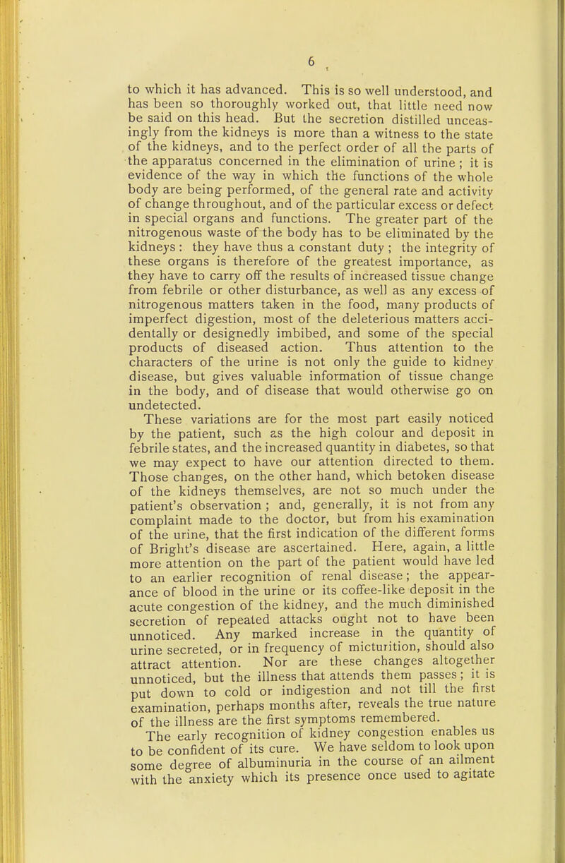 T to which it has advanced. This is so well understood, and has been so thoroughly worked out, that little need now be said on this head. But the secretion distilled unceas- ingly from the kidneys is more than a witness to the state of the kidneys, and to the perfect order of all the parts of the apparatus concerned in the elimination of urine ; it is evidence of the way in which the functions of the whole body are being performed, of the general rate and activity of change throughout, and of the particular excess or defect in special organs and functions. The greater part of the nitrogenous waste of the body has to be eliminated by the kidneys : they have thus a constant duty ; the integrity of these organs is therefore of the greatest importance, as they have to carry off the results of increased tissue change from febrile or other disturbance, as well as any excess of nitrogenous matters taken in the food, many products of imperfect digestion, most of the deleterious matters acci- dentally or designedly imbibed, and some of the special products of diseased action. Thus attention to the characters of the urine is not only the guide to kidney disease, but gives valuable information of tissue change in the body, and of disease that would otherwise go on undetected. These variations are for the most part easily noticed by the patient, such as the high colour and deposit in febrile states, and the increased quantity in diabetes, so that we may expect to have our attention directed to them. Those changes, on the other hand, which betoken disease of the kidneys themselves, are not so much under the patient's observation ; and, generally, it is not from any complaint made to the doctor, but from his examination of the urine, that the first indication of the different forms of Bright's disease are ascertained. Here, again, a little more attention on the part of the patient would have led to an earlier recognition of renal disease; the appear- ance of blood in the urine or its coffee-like deposit in the acute congestion of the kidney, and the much diminished secretion of repealed attacks ought not to have been unnoticed. Any marked increase in the quantity of urine secreted, or in frequency of micturition, should also attract attention. Nor are these changes altogether unnoticed, but the illness that attends them passes; it is put down to cold or indigestion and not till the first examination, perhaps months after, reveals the true nature of the illness are the first symptoms remembered. The early recognition of kidney congestion enables us to be confident of its cure. We have seldom to look upon some degree of albuminuria in the course of an adment with the anxiety which its presence once used to agitate