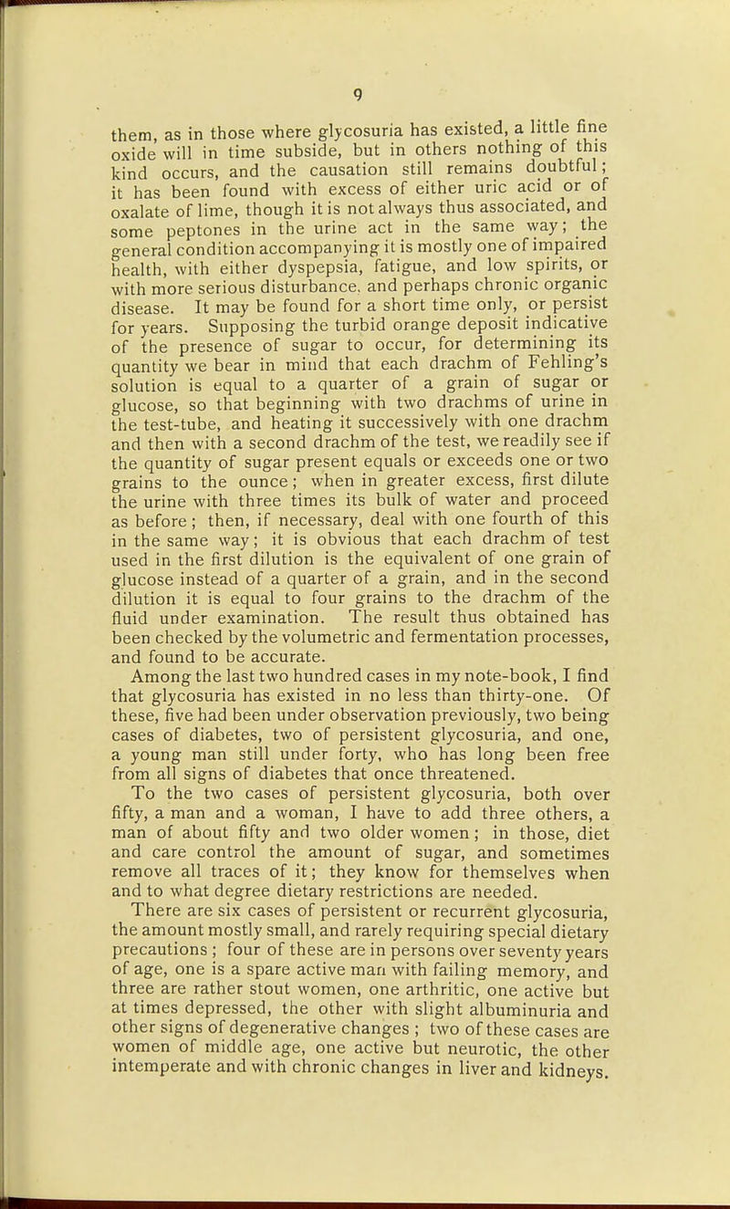 them, as in those where glycosuria has existed, a little fine oxide will in time subside, but in others nothing of this kind occurs, and the causation still remains doubtful; it has been found with excess of either uric acid or of oxalate of lime, though it is not always thus associated, and some peptones in the urine act in the same vyay; the general condition accompanying it is mostly one of impaired health, with either dyspepsia, fatigue, and low spirits, or with more serious disturbance, and perhaps chronic organic disease. It may be found for a short time only, or persist for years. Supposing the turbid orange deposit indicative of the presence of sugar to occur, for determining its quantity we bear in mind that each drachm of Fehling's solution is equal to a quarter of a grain of sugar or glucose, so that beginning with two drachms of urine in the test-tube, and heating it successively with one drachm and then with a second drachm of the test, we readily see if the quantity of sugar present equals or exceeds one or two grains to the ounce; when in greater excess, first dilute the urine with three times its bulk of water and proceed as before; then, if necessary, deal with one fourth of this in the same way; it is obvious that each drachm of test used in the first dilution is the equivalent of one grain of glucose instead of a quarter of a grain, and in the second dilution it is equal to four grains to the drachm of the fluid under examination. The result thus obtained has been checked by the volumetric and fermentation processes, and found to be accurate. Among the last two hundred cases in my note-book, I find that glycosuria has existed in no less than thirty-one. Of these, five had been under observation previously, two being cases of diabetes, two of persistent glycosuria, and one, a young man still under forty, who has long been free from all signs of diabetes that once threatened. To the two cases of persistent glycosuria, both over fifty, a man and a woman, I have to add three others, a man of about fifty and two older women; in those, diet and care control the amount of sugar, and sometimes remove all traces of it; they know for themselves when and to what degree dietary restrictions are needed. There are six cases of persistent or recurrent glycosuria, the amount mostly small, and rarely requiring special dietary precautions ; four of these are in persons over seventy years of age, one is a spare active man with failing memory, and three are rather stout women, one arthritic, one active but at times depressed, the other with slight albuminuria and other signs of degenerative changes ; two of these cases are women of middle age, one active but neurotic, the other intemperate and with chronic changes in liver and kidneys.