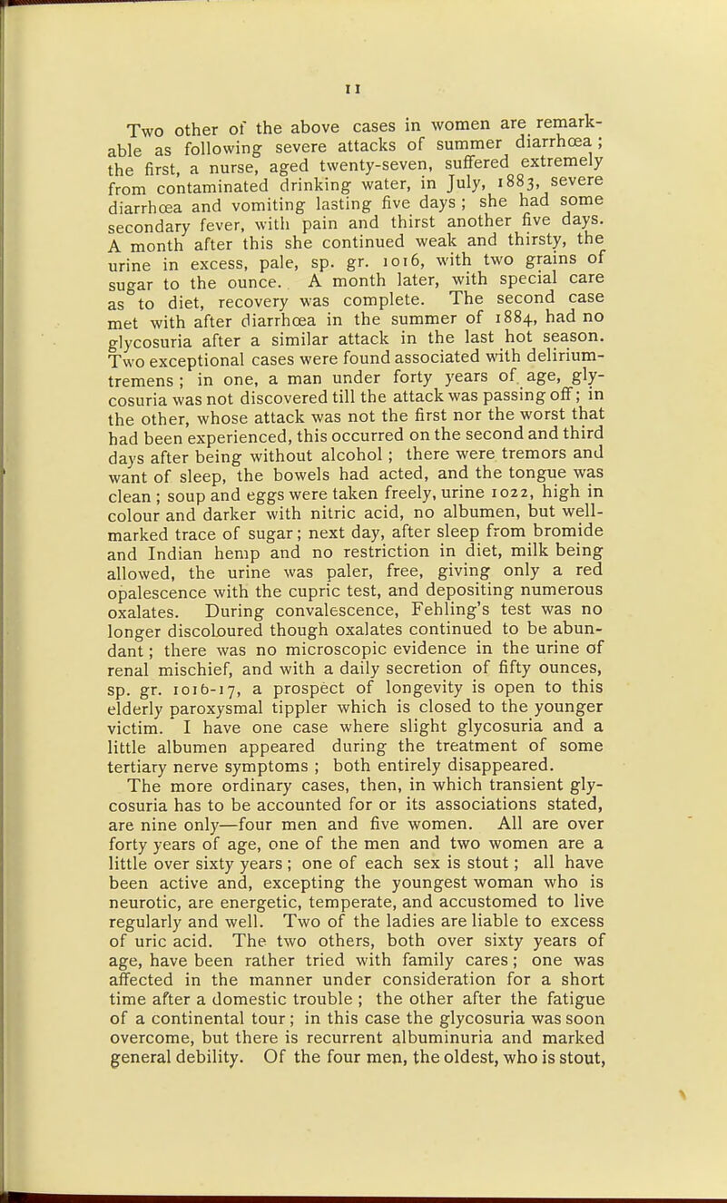 Two other of the above cases in women are remark- able as following severe attacks of summer diarrhoea; the first, a nurse, aged twenty-seven, suffered extremely from contaminated drinking water, in July, 1883 severe diarrhoea and vomiting lasting five days ; she had some secondary fever, with pain and thirst another five days. A month after this she continued weak and thirsty, the urine in excess, pale, sp. gr. 1016, with two grains of sugar to the ounce. A month later, with special care as to diet, recovery was complete. The second case met with after diarrhoea in the summer of 1884, had no glycosuria after a similar attack in the last hot season. Two exceptional cases were found associated with delirium- tremens ; in one, a man under forty years of. age, gly- cosuria was not discovered till the attack was passing off; in the other, whose attack was not the first nor the worst that had been experienced, this occurred on the second and third days after being without alcohol; there were tremors and want of sleep, the bowels had acted, and the tongue was clean ; soup and eggs were taken freely, urine 1022, high in colour and darker with nitric acid, no albumen, but well- marked trace of sugar; next day, after sleep from bromide and Indian hemp and no restriction in diet, milk being allowed, the urine was paler, free, giving only a red opalescence with the cupric test, and depositing numerous oxalates. During convalescence, Fehling's test was no longer discoloured though oxalates continued to be abun- dant ; there was no microscopic evidence in the urine of renal mischief, and with a daily secretion of fifty ounces, sp. gr. 101&-17, a prospect of longevity is open to this elderly paroxysmal tippler which is closed to the younger victim. ' I have one case where slight glycosuria and a little albumen appeared during the treatment of some tertiary nerve symptoms ; both entirely disappeared. The more ordinary cases, then, in which transient gly- cosuria has to be accounted for or its associations stated, are nine only—four men and five women. All are over forty years of age, one of the men and two women are a little over sixty years ; one of each sex is stout; all have been active and, excepting the youngest woman who is neurotic, are energetic, temperate, and accustomed to live regularly and well. Two of the ladies are liable to excess of uric acid. The two others, both over sixty years of age, have been rather tried with family cares; one was affected in the manner under consideration for a short time after a domestic trouble ; the other after the fatigue of a continental tour; in this case the glycosuria was soon overcome, but there is recurrent albuminuria and marked general debility. Of the four men, the oldest, who is stout,