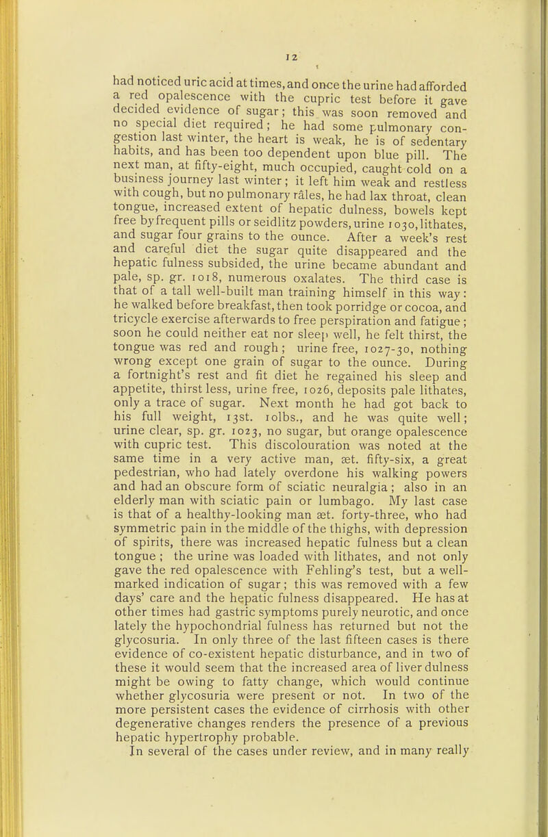 t had noticed uric acid at times, and once the urine had afforded a red opalescence with the cupric test before it gave decided evidence of sugar; this was soon removed and no special diet required; he had some pulmonary con- gestion last winter, the heart is weak, he is of sedentary habits, and has been too dependent upon blue pill. The next man, at fifty-eight, much occupied, caught cold on a business journey last winter ; it left him weak and restless with cough, but no pulmonary rales, he had lax throat, clean tongue, increased extent of hepatic dulness, bowels kept free byfrequent pills or seidlitz powders,urine i03o,lithates, and sugar four grains to the ounce. After a week's rest and careful diet the sugar quite disappeared and the hepatic fulness subsided, the urine became abundant and pale, sp. gr. 1018, numerous oxalates. The third case is that of a tall well-built man training himself in this way: he walked before breakfast, then took porridge or cocoa, and tricycle exercise afterwards to free perspiration and fatigue ; soon he could neither eat nor sleep well, he felt thirst, the tongue was red and rough; urine free, 1027-30, nothing wrong except one grain of sugar to the ounce. During a fortnight's rest and fit diet he regained his sleep and appetite, thirst less, urine free, 1026, deposits pale lithates, only a trace of sugar. Next month he had got back to his full weight, ijst. lolbs., and he was quite well; urine clear, sp. gr. 1023, no sugar, but orange opalescence with cupric test. This discolouration was noted at the same time in a very active man, set. fifty-six, a great pedestrian, who had lately overdone his walking powers and had an obscure form of sciatic neuralgia ; also in an elderly man with sciatic pain or lumbago. My last case is that of a healthy-looking man £et. forty-three, who had symmetric pain in the middle of the thighs, with depression of spirits, there was increased hepatic fulness but a clean tongue ; the urine was loaded with lithates, and not only gave the red opalescence with Fehling's test, but a well- marked indication of sugar; this was removed with a few days' care and the hepatic fulness disappeared. He has at other times had gastric symptoms purely neurotic, and once lately the hypochondrial fulness has returned but not the glycosuria. In only three of the last fifteen cases is there evidence of co-existent hepatic disturbance, and in two of these it would seem that the increased area of liver dulness might be owing to fatty change, which would continue whether glycosuria were present or not. In two of the more persistent cases the evidence of cirrhosis with other degenerative changes renders the presence of a previous hepatic hypertrophy probable. in several of the cases under review, and in many really