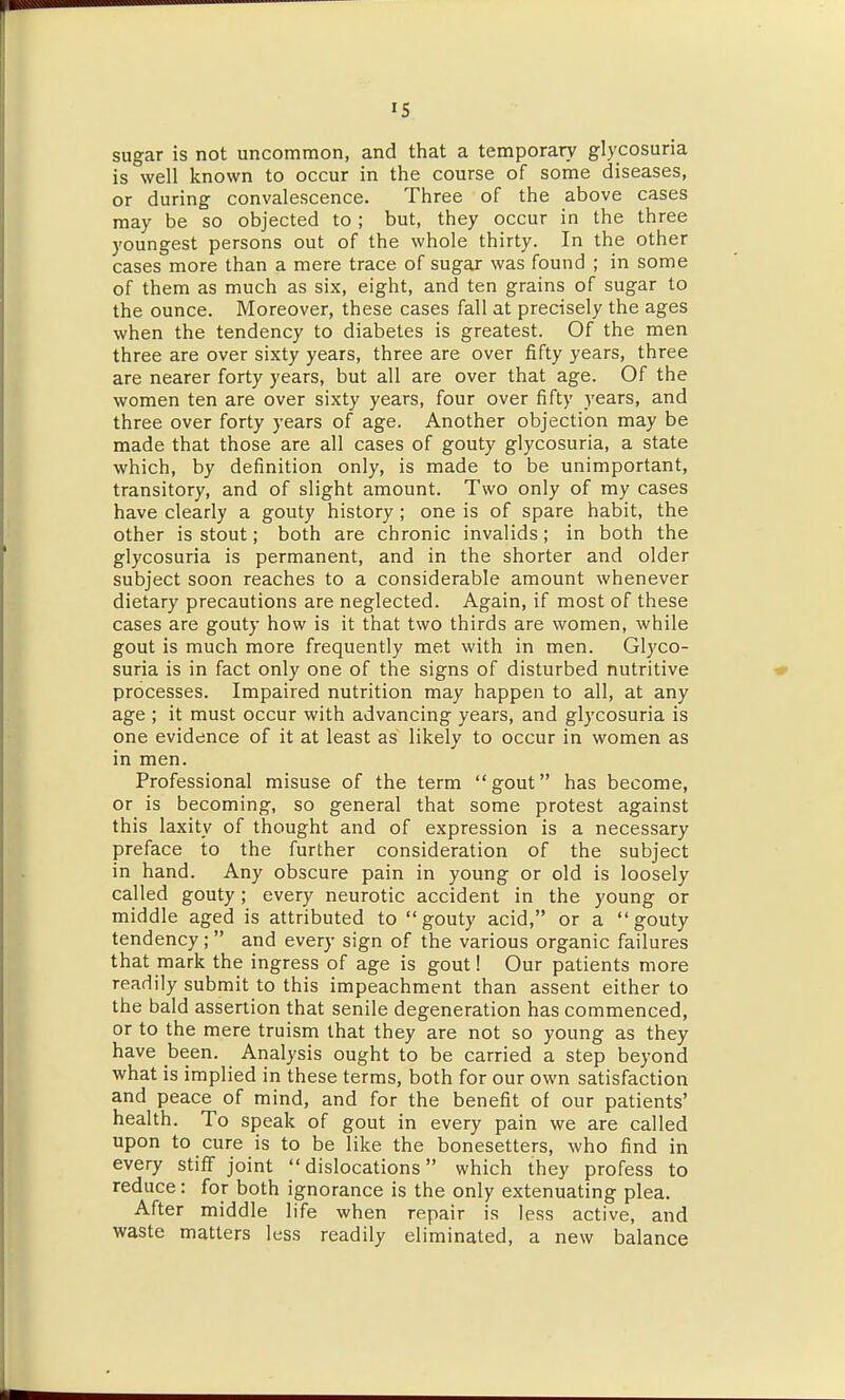 IS sugar is not uncommon, and that a temporary glycosuria is well known to occur in the course of some diseases, or during convalescence. Three of the above cases may be so objected to ; but, they occur in the three youngest persons out of the whole thirty. In the other cases more than a mere trace of sugar was found ; in some of them as much as six, eight, and ten grains of sugar to the ounce. Moreover, these cases fall at precisely the ages when the tendency to diabetes is greatest. Of the men three are over sixty years, three are over fifty years, three are nearer forty years, but all are over that age. Of the women ten are over sixty years, four over fifty years, and three over forty years of age. Another objection may be made that those are all cases of gouty glycosuria, a state which, by definition only, is made to be unimportant, transitory, and of slight amount. Two only of my cases have clearly a gouty history ; one is of spare habit, the other is stout; both are chronic invalids; in both the glycosuria is permanent, and in the shorter and older subject soon reaches to a considerable amount whenever dietary precautions are neglected. Again, if most of these cases are gouty how is it that two thirds are women, while gout is much more frequently met with in men. Glyco- suria is in fact only one of the signs of disturbed nutritive processes. Impaired nutrition may happen to all, at any age ; it must occur with advancing years, and glycosuria is one evidence of it at least as likely to occur in women as in men. Professional misuse of the term gout has become, or is becoming, so general that some protest against this laxity of thought and of expression is a necessary preface to the further consideration of the subject in hand. Any obscure pain in young or old is loosely called gouty; every neurotic accident in the young or middle aged is attributed to gouty acid, or a gouty tendency;  and every sign of the various organic failures that mark the ingress of age is gout! Our patients more readily submit to this impeachment than assent either to the bald assertion that senile degeneration has commenced, or to the mere truism that they are not so young as they have been. Analysis ought to be carried a step beyond what is implied in these terms, both for our own satisfaction and peace of mind, and for the benefit of our patients' health. To speak of gout in every pain we are called upon to cure is to be like the bonesetters, who find in every stiff joint dislocations which they profess to reduce: for both ignorance is the only extenuating plea. After middle life when repair is less active, and waste matters less readily eliminated, a new balance