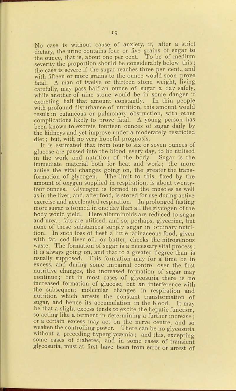 No case is without cause of anxiety, if, after a strict dietary, the urine contains four or five grains of sugar to the ounce, that is, about one per cent. To be of medium severity the proportion should be considerably below this ; the case is severe if the sugar reaches three per cent., and with fifteen or more grains to the ounce would soon prove fatal. A man of twelve or thirteen stone weight, living carefully, may pass half an ounce of sugar a day safely, while another of nine stone would be in some danger if excreting half that amount constantly. In thin people with profound disturbance of nutrition, this amount would result in cutaneous or pulmonary obstruction, with other complications likely to prove fatal. A young person has been known to excrete fourteen ounces of sugar daily by the kidneys and yet improve under a moderately restricted diet; but, with no very hopeful prognosis. It is estimated that from four to six or seven ounces of glucose are passed into the blood every day, to be utilised in the work and nutrition of the body. Sugar is the immediate material both for heat and work; the more active the vital changes going on, the greater the trans- formation of glycogen. The limit to this, fixed by the amount of oxygen supplied in respiration, is about twenty- four ounces. Glycogen is formed in the muscles as well as in the liver, and, after food, is stored for use during active exercise and accelerated respiration. In prolonged fasting more sugar is formed in one day than all the glycogen of the body would yield. Here albuminoids are reduced to sugar and urea; fats are utilised, and so, perhaps, glycerine, but none of these substances supply sugar in ordinary nutri- tion. In such loss of flesh a little farinaceous food, given with fat, cod liver oil, or butter, checks the nitrogenous waste. The formation of sugar is a necessary vital process; it is always going on, and that to a greater degree than is usually supposed. This formation may for a time be in excess, and during some impaired control over the first nutritive changes, the increased formation of sugar may continue; but in most cases of glycosuria there is no increased formation of glucose, but an interference with the subsequent molecular changes in respiration and nutrition which arrests the constant transformation of sugar, and hence its accumulation in the blood. It may be that a slight excess tends to excite the hepatic function, so acting like a ferment in determining a further increase; or a certain excess may act on the nerve centre, and so weaken the controlling power. There can be no glycosuria without a preceding hyperglycsemia; and this, excepting some cases of diabetes, and in some cases of transient glycosuria, must at first have been from error or arrest of