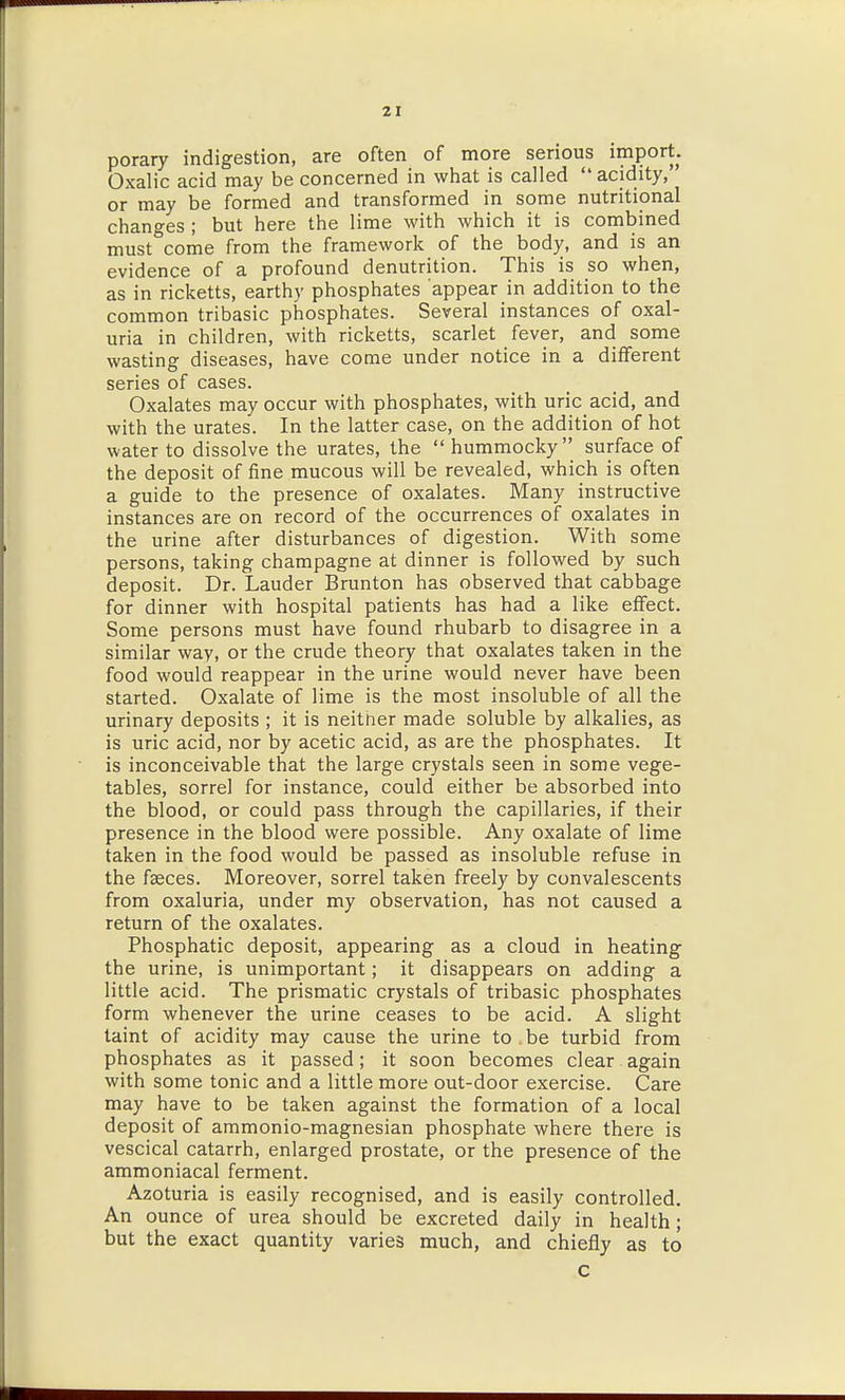 porary indigestion, are often of more serious import. Oxalic acid may be concerned in wiiat is called acidity, or may be formed and transformed in some nutritional changes ; but here the lime with which it is combined must come from the framework of the body, and is an evidence of a profound denutrition. This is so when, as in ricketts, earthy phosphates appear in addition to the common tribasic phosphates. Several instances of oxal- uria in children, with ricketts, scarlet fever, and some wasting diseases, have come under notice in a different series of cases. Oxalates may occur with phosphates, with uric acid, and with the urates. In the latter case, on the addition of hot water to dissolve the urates, the  hummocky surface of the deposit of fine mucous will be revealed, which is often a guide to the presence of oxalates. Many instructive instances are on record of the occurrences of oxalates in the urine after disturbances of digestion. With some persons, taking champagne at dinner is followed by such deposit. Dr. Lauder Brunton has observed that cabbage for dinner with hospital patients has had a like effect. Some persons must have found rhubarb to disagree in a similar way, or the crude theory that oxalates taken in the food would reappear in the urine would never have been started. Oxalate of lime is the most insoluble of all the urinary deposits ; it is neither made soluble by alkalies, as is uric acid, nor by acetic acid, as are the phosphates. It is inconceivable that the large crystals seen in some vege- tables, sorrel for instance, could either be absorbed into the blood, or could pass through the capillaries, if their presence in the blood were possible. Any oxalate of lime taken in the food would be passed as insoluble refuse in the faeces. Moreover, sorrel taken freely by convalescents from oxaluria, under my observation, has not caused a return of the oxalates. Phosphatic deposit, appearing as a cloud in heating the urine, is unimportant; it disappears on adding a little acid. The prismatic crystals of tribasic phosphates form whenever the urine ceases to be acid. A slight taint of acidity may cause the urine to be turbid from phosphates as it passed; it soon becomes clear again with some tonic and a little more out-door exercise. Care may have to be taken against the formation of a local deposit of ammonio-magnesian phosphate where there is vescical catarrh, enlarged prostate, or the presence of the ammoniacal ferment. Azoturia is easily recognised, and is easily controlled. An ounce of urea should be excreted daily in health; but the exact quantity varies much, and chiefly as to c