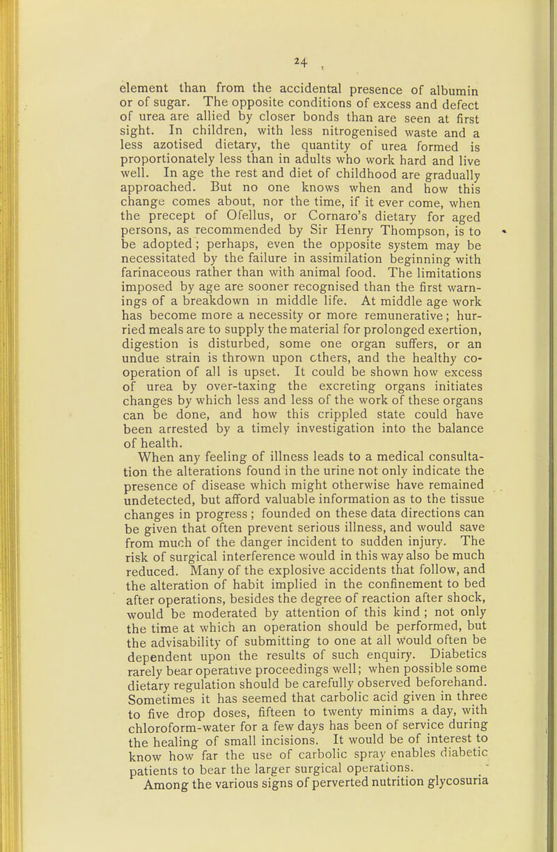 element than from the accidental presence of albumin or of sugar. The opposite conditions of excess and defect of urea are allied by closer bonds than are seen at first sight. In children, with less nitrogenised waste and a less azotised dietary, the quantity of urea formed is proportionately less than in adults who work hard and live well. In age the rest and diet of childhood are gradually approached. But no one knows when and how this change comes about, nor the time, if it ever come, when the precept of Ofellus, or Cornaro's dietary for aged persons, as recommended by Sir Henry Thompson, is to be adopted; perhaps, even the opposite system may be necessitated by the failure in assimilation beginning with farinaceous rather than with animal food. The limitations imposed by age are sooner recognised than the first warn- ings of a breakdown m middle life. At middle age work has become more a necessity or more remunerative; hur- ried meals are to supply the material for prolonged exertion, digestion is disturbed, some one organ suffers, or an undue strain is thrown upon ethers, and the healthy co- operation of all is upset. It could be shown how excess of urea by over-taxing the excreting organs initiates changes by which less and less of the work of these organs can be done, and how this crippled state could have been arrested by a timely investigation into the balance of health. When any feeling of illness leads to a medical consulta- tion the alterations found in the urine not only indicate the presence of disease which might otherwise have remained undetected, but afford valuable information as to the tissue changes in progress ; founded on these data directions can be given that often prevent serious illness, and would save from much of the danger incident to sudden injury. The risk of surgical interference would in this way also be much reduced. Many of the explosive accidents that follow, and the alteration of habit implied in the confinement to bed after operations, besides the degree of reaction after shock, would be moderated by attention of this kind ; not only the time at which an operation should be performed, but the advisability of submitting to one at all would often be dependent upon the results of such enquiry. Diabetics rarely bear operative proceedings well; when possible some dietary regulation should be carefully observed beforehand. Sometimes it has seemed that carbolic acid given in three to five drop doses, fifteen to twenty minims a day, with chloroform-water for a few days has been of service during the healing of small incisions. It would be of interest to know how far the use of carbolic spray enables diabetic patients to bear the larger surgical operations. Among the various signs of perverted nutrition glycosuria