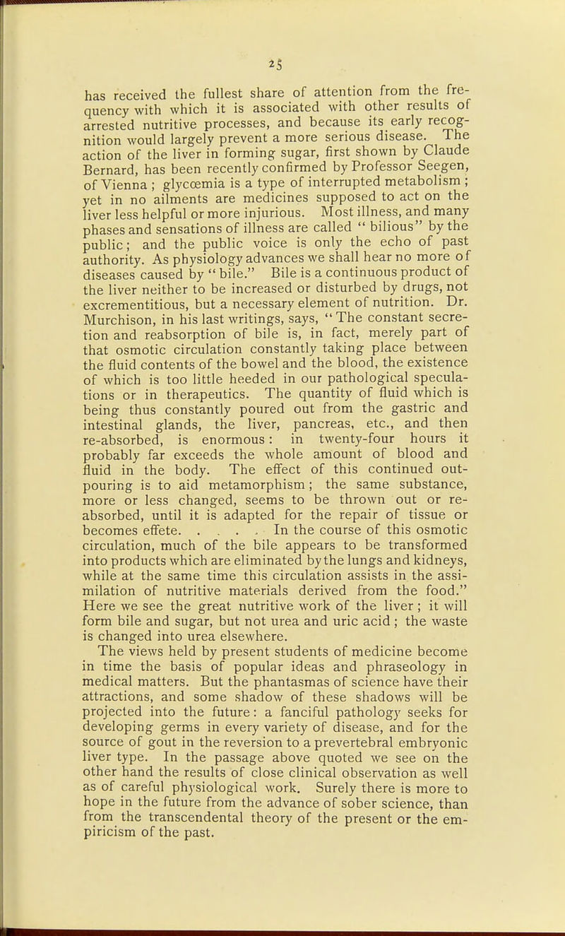 ^5 has received the fullest share of attention from the fre- quency with which it is associated with other results of arrested nutritive processes, and because its early recog- nition would largely prevent a more serious disease. The action of the liver in forming sugar, first shown by Claude Bernard, has been recently confirmed by Professor Seegen, of Vienna ; glycoemia is a type of interrupted metabolism ; yet in no ailments are medicines supposed to act on the liver less helpful or more injurious. Most illness, and many phases and sensations of illness are called  bilious by the public; and the public voice is only the echo of past authority. As physiology advances we shall hear no more of diseases caused by  bile. Bile is a continuous product of the liver neither to be increased or disturbed by drugs, not excrementitious, but a necessary element of nutrition. Dr. Murchison, in his last writings, says, The constant secre- tion and reabsorption of bile is, in fact, merely part of that osmotic circulation constantly taking place between the fluid contents of the bowel and the blood, the existence of which is too little heeded in our pathological specula- tions or in therapeutics. The quantity of fluid which is being thus constantly poured out from the gastric and intestinal glands, the liver, pancreas, etc., and then re-absorbed, is enormous: in twenty-four hours it probably far exceeds the whole amount of blood and fluid in the body. The effect of this continued out- pouring is to aid metamorphism; the same substance, more or less changed, seems to be thrown out or re- absorbed, until it is adapted for the repair of tissue or becomes effete. . . . . In the course of this osmotic circulation, much of the bile appears to be transformed into products which are eliminated by the lungs and kidneys, while at the same time this circulation assists in the assi- milation of nutritive materials derived from the food. Here we see the great nutritive work of the liver; it will form bile and sugar, but not urea and uric acid ; the waste is changed into urea elsewhere. The views held by present students of medicine become in time the basis of popular ideas and phraseology in medical matters. But the phantasmas of science have their attractions, and some shadow of these shadows will be projected into the future: a fanciful pathology seeks for developing germs in every variety of disease, and for the source of gout in the reversion to a prevertebral embryonic liver type. In the passage above quoted we see on the other hand the results of close clinical observation as well as of careful physiological work. Surely there is more to hope in the future from the advance of sober science, than from the transcendental theory of the present or the em- piricism of the past.
