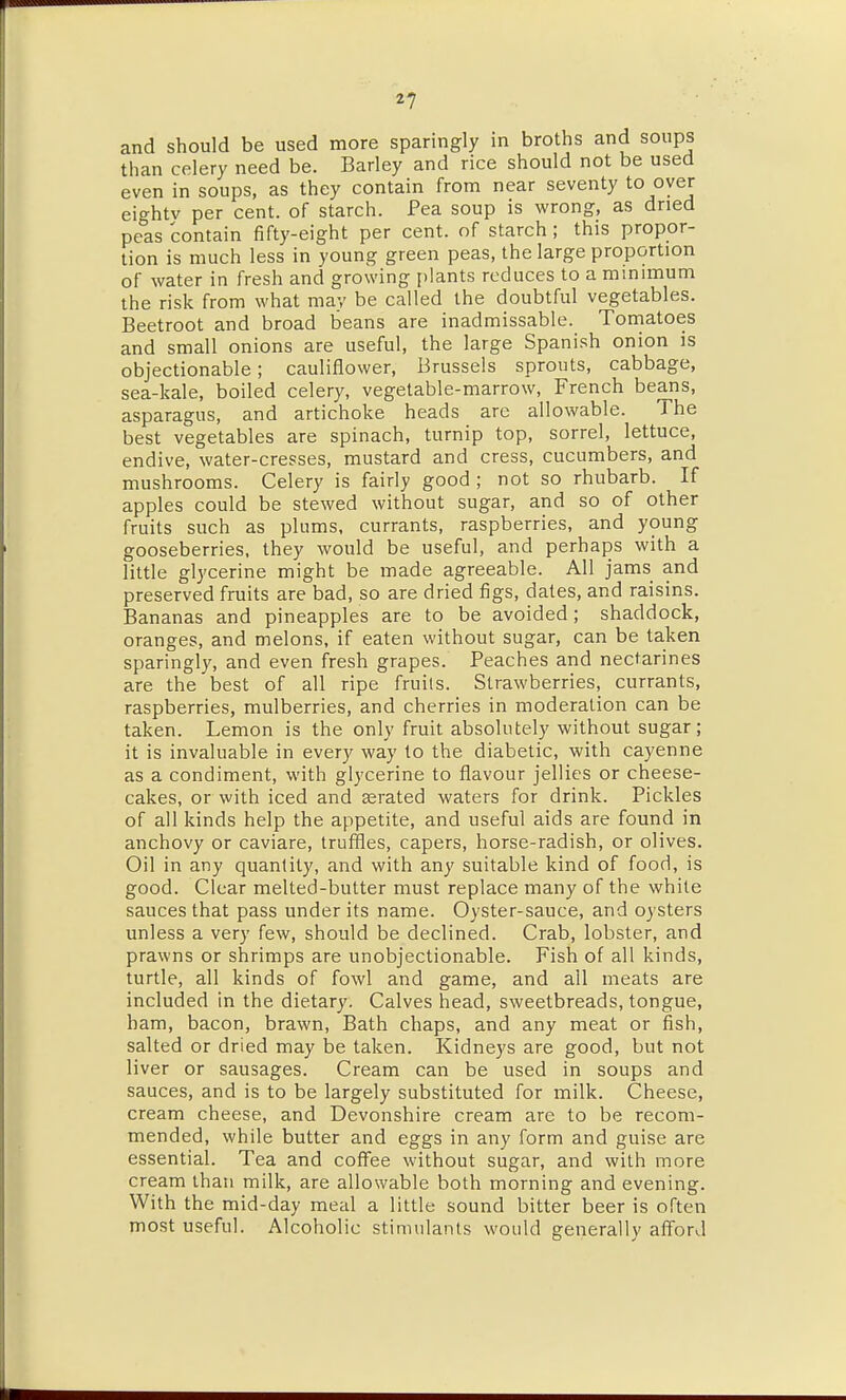 and should be used more sparingly in broths and soups than celery need be. Barley and rice should not be used even in soups, as they contain from near seventy to oyer eightv per cent, of starch. Pea soup is wrong, as dried peas contain fifty-eight per cent, of starch; this propor- tion is much less in young green peas, the large proportion of water in fresh and growing plants reduces to a mmimum the risk from what may be called the doubtful vegetables. Beetroot and broad beans are inadmissable. Toniatoes and small onions are useful, the large Spanish onion is objectionable; cauliflower, Brussels sprouts, cabbage, sea-kale, boiled celery, vegetable-marrow, French beans, asparagus, and artichoke heads are allowable. The best vegetables are spinach, turnip top, sorrel, lettuce, endive, water-cresses, mustard and cress, cucumbers, and mushrooms. Celery is fairly good ; not so rhubarb. If apples could be stewed without sugar, and so of other fruits such as plums, currants, raspberries, and young gooseberries, they would be useful, and perhaps with a little glycerine might be made agreeable. All jams and preserved fruits are bad, so are dried figs, dates, and raisins. Bananas and pineapples are to be avoided ; shaddock, oranges, and melons, if eaten without sugar, can be taken sparingly, and even fresh grapes. Peaches and nectarines are the best of all ripe fruils. Strawberries, currants, raspberries, mulberries, and cherries in moderation can be taken. Lemon is the only fruit absolutely without sugar ; it is invaluable in every way to the diabetic, with cayenne as a condiment, with glycerine to flavour jellies or cheese- cakes, or with iced and aerated waters for drink. Pickles of all kinds help the appetite, and useful aids are found in anchovy or caviare, truffles, capers, horse-radish, or olives. Oil in any quantity, and with any suitable kind of food, is good. Clear melted-butter must replace many of the white sauces that pass under its name. Oyster-sauce, and oysters unless a very few, should be declined. Crab, lobster, and prawns or shrimps are unobjectionable. Fish of all kinds, turtle, all kinds of fowl and game, and all meats are included in the dietary. Calves head, sweetbreads, tongue, ham, bacon, brawn, Bath chaps, and any meat or fish, salted or dried may be taken. Kidneys are good, but not liver or sausages. Cream can be used in soups and sauces, and is to be largely substituted for milk. Cheese, cream cheese, and Devonshire cream are to be recom- mended, while butter and eggs in any form and guise are essential. Tea and coffee without sugar, and with more cream than milk, are allowable both morning and evening. With the mid-day meal a little sound bitter beer is often most useful. Alcoholic stimulants would generally afford