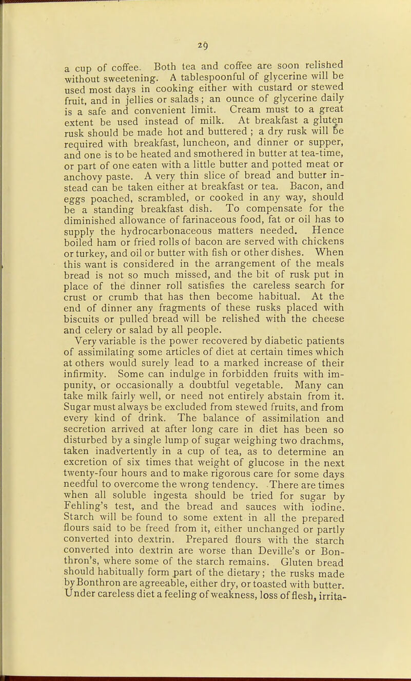 a cup of coffee. Both tea and coffee are soon relished without sweetening. A tablespoonful of glycerine will be used most days in cooking either with custard or stewed fruit, and in jellies or salads; an ounce of glycerine daily is a safe and convenient limit. Cream must to a great extent be used instead of milk. At breakfast a gluten rusk should be made hot and buttered ; a dry rusk will be required with breakfast, luncheon, and dinner or supper, and one is to be heated and smothered in butter at tea-time, or part of one eaten with a little butter and potted meat or anchovy paste. A very thin slice of bread and butter in- stead can be taken either at breakfast or tea. Bacon, and eggs poached, scrambled, or cooked in any way, should be a standing breakfast dish. To compensate for the diminished allowance of farinaceous food, fat or oil has to supply the hydrocarbonaceous matters needed. Hence boiled ham or fried rolls of bacon are served with chickens or turkey, and oil or butter with fish or other dishes. When this want is considered in the arrangement of the meals bread is not so much missed, and the bit of rusk put in place of the dinner roll satisfies the careless search for crust or crumb that has then become habitual. At the end of dinner any fragments of these rusks placed with biscuits or pulled bread will be relished with the cheese and celery or salad by all people. Very variable is the power recovered by diabetic patients of assimilating some articles of diet at certain times which at others would surely lead to a marked increase of their infirmity. Some can indulge in forbidden fruits with im- punity, or occasionally a doubtful vegetable. Many can take milk fairly well, or need not entirely abstain from it. Sugar must always be excluded from stewed fruits, and from every kind of drink. The balance of assimilation and secretion arrived at after long care in diet has been so disturbed by a single lump of sugar weighing two drachms, taken inadvertently in a cup of tea, as to determine an excretion of six times that weight of glucose in the next twenty-four hours and to make rigorous care for some days needful to overcome the wrong tendency. There are times when all soluble ingesta should be tried for sugar by Fehling's test, and the bread and sauces with iodine. Starch will be found to some extent in all the prepared flours said to be freed from it, either unchanged or partly converted into dextrin. Prepared flours with the starch converted into dextrin are worse than Deville's or Bon- thron's, where some of the starch remains. Gluten bread should habitually form .part of the dietary; the rusks made byBonthron are agreeable, either dry, or toasted with butter. Under careless diet a feeling of weakness, loss of flesh, irrita-