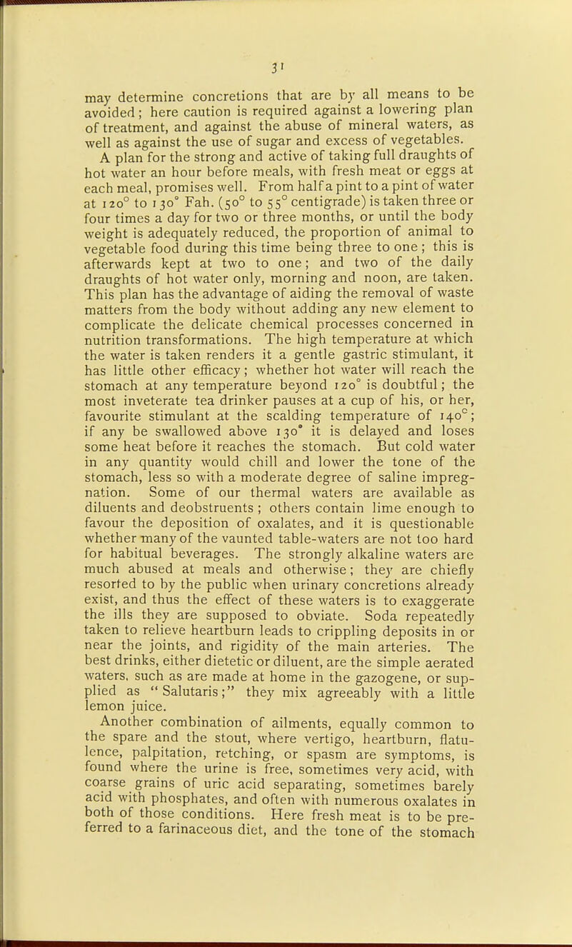 3' may determine concretions that are by all means to be avoided; here caution is required against a lowering plan of treatment, and against the abuse of mineral waters, as well as against the use of sugar and excess of vegetables. A plan for the strong and active of taking full draughts of hot water an hour before meals, with fresh meat or eggs at each meal, promises well. From half a pint to a pint of water at 120° to 130° Fah. (50° to 55° centigrade) is taken three or four times a day for two or three months, or until the body weight is adequately reduced, the proportion of animal to vegetable food during this time being three to one ; this is afterwards kept at two to one; and two of the daily draughts of hot water only, morning and noon, are taken. This plan has the advantage of aiding the removal of waste matters from the body without adding any new element to complicate the delicate chemical processes concerned in nutrition transformations. The high temperature at which the water is taken renders it a gentle gastric stimulant, it has little other efficacy; whether hot water will reach the stomach at any temperature beyond 120° is doubtful; the most inveterate tea drinker pauses at a cup of his, or her, favourite stimulant at the scalding temperature of 140°; if any be swallowed above 130' it is delayed and loses some heat before it reaches the stomach. But cold water in any quantity would chill and lower the tone of the stomach, less so with a moderate degree of saline impreg- nation. Some of our thermal waters are available as diluents and deobstruents ; others contain lime enough to favour the deposition of oxalates, and it is questionable whether many of the vaunted table-waters are not too hard for habitual beverages. The strongly alkaline waters are much abused at meals and otherwise; they are chiefly resorted to by the public when urinary concretions already exist, and thus the effect of these waters is to exaggerate the ills they are supposed to obviate. Soda repeatedly taken to relieve heartburn leads to crippling deposits in or near the joints, and rigidity of the main arteries. The best drinks, either dietetic or diluent, are the simple aerated waters, such as are made at home in the gazogene, or sup- plied as Salutaris; they mix agreeably with a little lemon juice. Another combination of ailments, equally common to the spare and the stout, where vertigo, heartburn, flatu- lence, palpitation, retching, or spasm are symptoms, is found where the urine is free, sometimes very acid, with coarse grains of uric acid separating, sometimes barely acid with phosphates, and often with numerous oxalates in both of those conditions. Here fresh meat is to be pre- ferred to a farinaceous diet, and the tone of the stomach