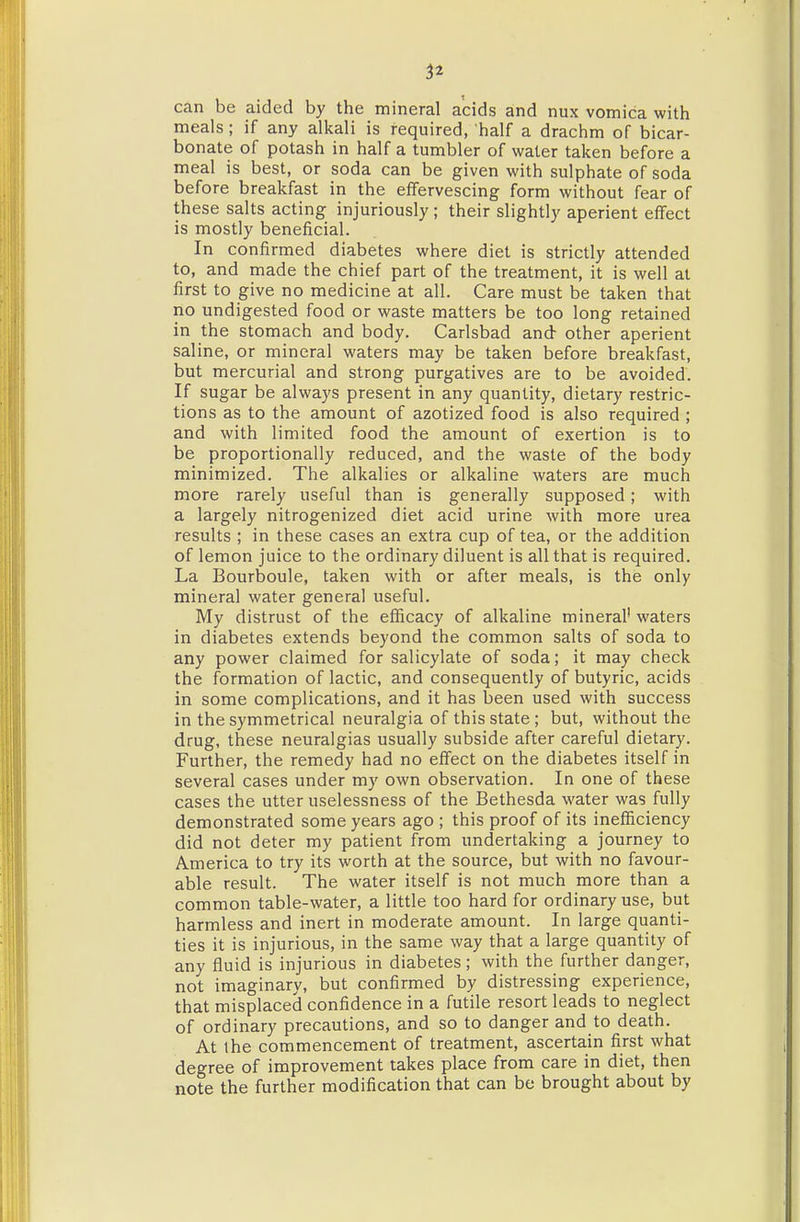 can be aided by the mineral acids and nux vomica with meals; if any alkali is required, half a drachm of bicar- bonate of potash in half a tumbler of water taken before a meal is best, or soda can be given with sulphate of soda before breakfast in the effervescing form without fear of these salts acting injuriously; their slightly aperient effect is mostly beneficial. In confirmed diabetes where diet is strictly attended to, and made the chief part of the treatment, it is well at first to give no medicine at all. Care must be taken that no undigested food or waste matters be too long retained in the stomach and body. Carlsbad and other aperient saline, or mineral waters may be taken before breakfast, but mercurial and strong purgatives are to be avoided'. If sugar be always present in any quantity, dietary restric- tions as to the amount of azotized food is also required ; and with limited food the amount of exertion is to be proportionally reduced, and the waste of the body minimized. The alkalies or alkaline waters are much more rarely useful than is generally supposed; with a largely nitrogenized diet acid urine with more urea results ; in these cases an extra cup of tea, or the addition of lemon juice to the ordinary diluent is all that is required. La Bourboule, taken with or after meals, is the only mineral water general useful. My distrust of the efficacy of alkaline mineral' waters in diabetes extends beyond the common salts of soda to any power claimed for salicylate of soda; it may check the formation of lactic, and consequently of butyric, acids in some complications, and it has been used with success in the symmetrical neuralgia of this state ; but, without the drug, these neuralgias usually subside after careful dietary. Further, the remedy had no effect on the diabetes itself in several cases under my own observation. In one of these cases the utter uselessness of the Bethesda water was fully demonstrated some years ago ; this proof of its inefficiency did not deter my patient from undertaking a journey to America to try its worth at the source, but with no favour- able result. The water itself is not much more than a common table-water, a little too hard for ordinary use, but harmless and inert in moderate amount. In large quanti- ties it is injurious, in the same way that a large quantity of any fluid is injurious in diabetes; with the further danger, not imaginary, but confirmed by distressing experience, that misplaced confidence in a futile resort leads to neglect of ordinary precautions, and so to danger and to death. At the commencement of treatment, ascertain first what degree of improvement takes place from care in diet, then note the further modification that can be brought about by