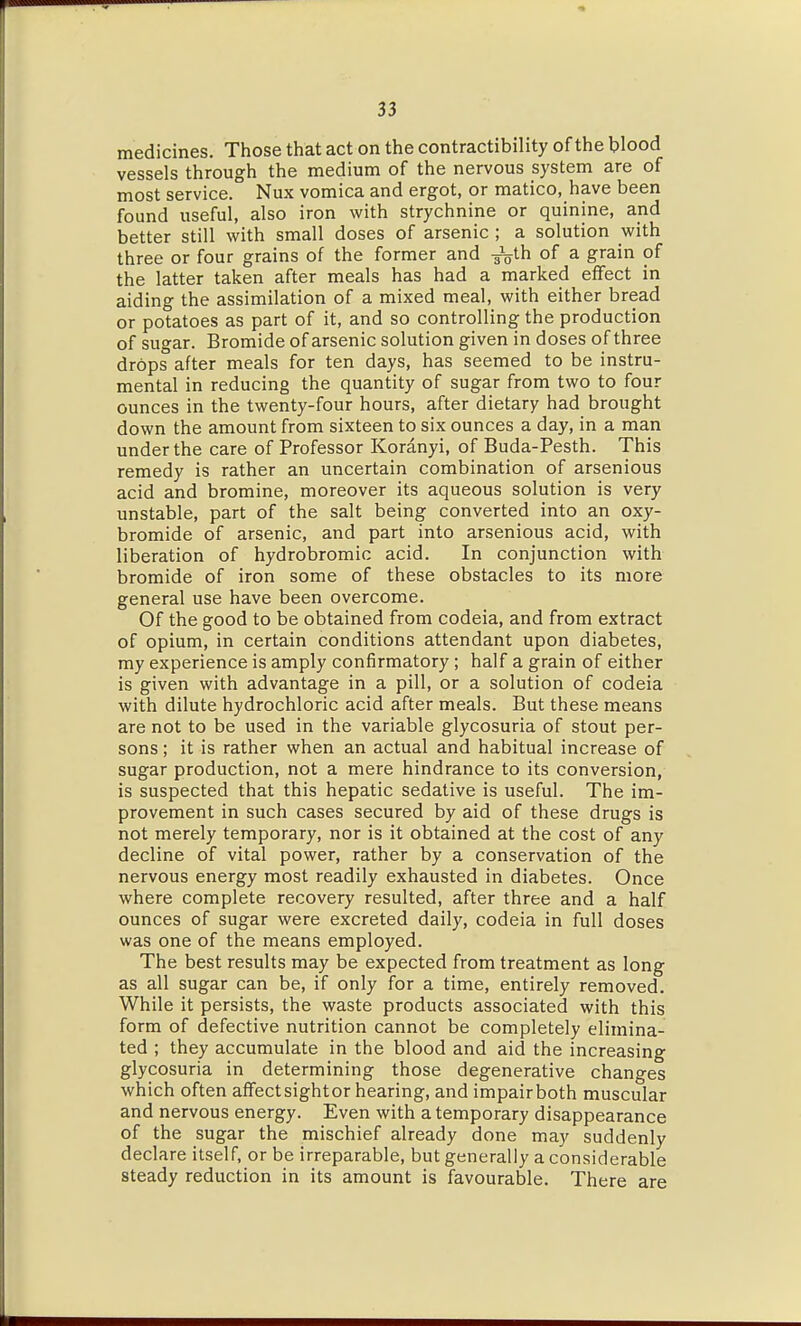 medicines. Those that act on the contractibility of the blood vessels through the medium of the nervous system are of most service. Nux vomica and ergot, or matico, have been found useful, also iron with strychnine or quinine, and better still with small doses of arsenic ; a solution with three or four grains of the former and -^th of a grain of the latter taken after meals has had a marked effect in aiding the assimilation of a mixed meal, with either bread or potatoes as part of it, and so controlling the production of sugar. Bromide of arsenic solution given in doses of three drops after meals for ten days, has seemed to be instru- mental in reducing the quantity of sugar from two to four ounces in the twenty-four hours, after dietary had brought down the amount from sixteen to six ounces a day, in a man under the care of Professor Koranyi, of Buda-Pesth. This remedy is rather an uncertain combination of arsenious acid and bromine, moreover its aqueous solution is very unstable, part of the salt being converted into an oxy- bromide of arsenic, and part into arsenious acid, with liberation of hydrobromic acid. In conjunction with bromide of iron some of these obstacles to its more general use have been overcome. Of the good to be obtained from codeia, and from extract of opium, in certain conditions attendant upon diabetes, my experience is amply confirmatory; half a grain of either is given with advantage in a pill, or a solution of codeia with dilute hydrochloric acid after meals. But these means are not to be used in the variable glycosuria of stout per- sons ; it is rather when an actual and habitual increase of sugar production, not a mere hindrance to its conversion, is suspected that this hepatic sedative is useful. The im- provement in such cases secured by aid of these drugs is not merely temporary, nor is it obtained at the cost of any decline of vital power, rather by a conservation of the nervous energy most readily exhausted in diabetes. Once where complete recovery resulted, after three and a half ounces of sugar were excreted daily, codeia in full doses was one of the means employed. The best results may be expected from treatment as long as all sugar can be, if only for a time, entirely removed. While it persists, the waste products associated with this form of defective nutrition cannot be completely elimina- ted ; they accumulate in the blood and aid the increasing glycosuria in determining those degenerative changes which often affectsightor hearing, and impairboth muscular and nervous energy. Even with a temporary disappearance of the sugar the mischief already done may suddenly declare itself, or be irreparable, but generally a considerable steady reduction in its amount is favourable. There are