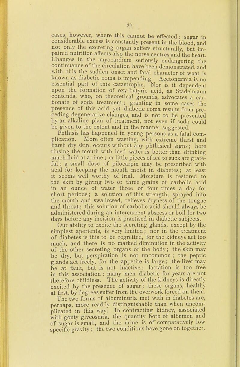 3+ cases, however, where this cannat be efTectcd; sugar in considerable excess is constantly present in the blood, and not only the excreting organ suffers structurally, but im- paired nutrition affects also the nerve centres and the heart. Changes in the myocardium seriously endangering the continuance of the circulation have been demonstrated, and with this the sudden onset and fatal character of what is known as diabetic coma is impending. Acetonoemia is no essential part of this catastrophe. Nor is it dependent upon the formation of oxy-butyric acid, as Stadelmann contends, who, on theoretical grounds, advocates a car- bonate of soda treatment; granting in some cases the presence of this acid, yet diabetic coma results from pre- ceding degenerative changes, and is not to be prevented by an alkaline plan of treatment, not even if soda could be given to the extent and in the manner suggested. Phthisis has happened in young persons as a fatal com- plication. More often wasting, with extreme thirst and harsh dry skin, occurs without any phthisical signs; here rinsing the mouth with iced water is better than drinking much fluid at a time ; or little pieces of ice to suck are grate- ful ; a small dose of pilocarpin may be prescribed with acid for keeping the mouth moist in diabetes; at least it seems well worthy of trial. Moisture is restored to the skin by giving two or three grains of carbolic acid in an ounce of water three or four times a day for short periods; a solution of this strength, sprayed into the mouth and swallowed, relieves dryness of the tongue and throat; this solution of carbolic acid should always be administered during an intercurrent abscess or boil for two days before any incision is practised in diabetic subjects. Our ability to excite the secreting glands, except by the simplest aperients, is very limited; nor in the treatment of diabetes is this to be regretted, for the kidneys act too much, and there is no marked diminution in the activity of the other secreting organs of the body; the skin may be dry, but perspiration is not uncommon ; the peptic glands act freely, for the appetite is large; the liver may be at fault, but is not inactive; lactation is too free in this association ; many men diabetic for years are not therefore childless. The activity of the kidneys is directly excited by the presence of sugar; these organs, healthy at first, by degrees suffer from the overwork forced on them. The two forms of albuminuria met with in diabetes are, perhaps, more readily distinguishable than when uncom- plicated in this way. In contracting kidney, associated with gouty glycosuria, the quantity both of albumen and of sugar is small, and the urine is of comparatively low specific gravity ; the two conditions have gone on together.