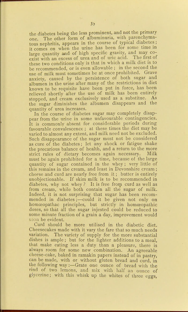 3b the diabetes being the less prominent, and not the primary one. The other form of albuminuria, with parenchyma- tous nephritis, appears in the course of typical diabetes; it comes on when the urine has been for some time in large quantity and of high specific gravity, and may co- exist with an excess of urea and of uric acid. The first of these two conditions only is that in which a milk diet is to be recommended, or is even allowable ; in the second the use of milk must sometimes be at once prohibited. Grave anxiety, caused by the persistence of both sugar and albumen in the urine after many of the restrictions in diet known to be requisite have been put in force, has been relieved shortly after the use of milk has been entirely stopped, and cream exclusively used as a substitue. As the sugar diminishes the albumen disappears and the quantity of urea increases. In the course of diabetes sugar may completely disap- pear from the urine in some unfavourable contingencies. It is commonly absent for considerable periods during favourable convalescence ; at these times the diet may be varied to almost any extent, and milk need not be excluded. Such disappearance of the sugar must not be considered as cure of the diabetes; let any shock or fatigue shake the precarious balance of health, and a return to the more strict rules of dietary becomes again necessary. Milk must be again prohibited for a time, because of the large quantity of sugar contained in the whey; very little of this remains in the cream, and least in Devonshire cream ; cheese and curd are nearly free from it; butter is entirely unobjectionable. If skim milk is to be recommended in diabetes, why not whey ? It is free from curd as well as from cream, while both contain all the sugar of milk. Indeed, it is not surprising that sugar has been recom- mended in diabetes;—could it be given not only on homoeopathac principles, but strictly in homoeopathic doses, so that all the sugar injested could be reduced to some minute fraction of a grain a day, improvement would soon be evident. Curd should be more utilised in the diabetic diet. Cheesecakes made with it vary the fare that so much needs variation. The variety of supply for the more substantial dishes is ample; but for the lighter additions to a meal, that make eating less a duty than a pleasure, there is always room for some new combination. An agreeable cheese-cake, baked in ramakin papers instead of in pastry, can be made, with or without gluten bread and curd, in the following way :—Grate one ounce of bread with the rind of two lemons, and mix with half an ounce of glycerine; with this whisk up the whites of three eggs,
