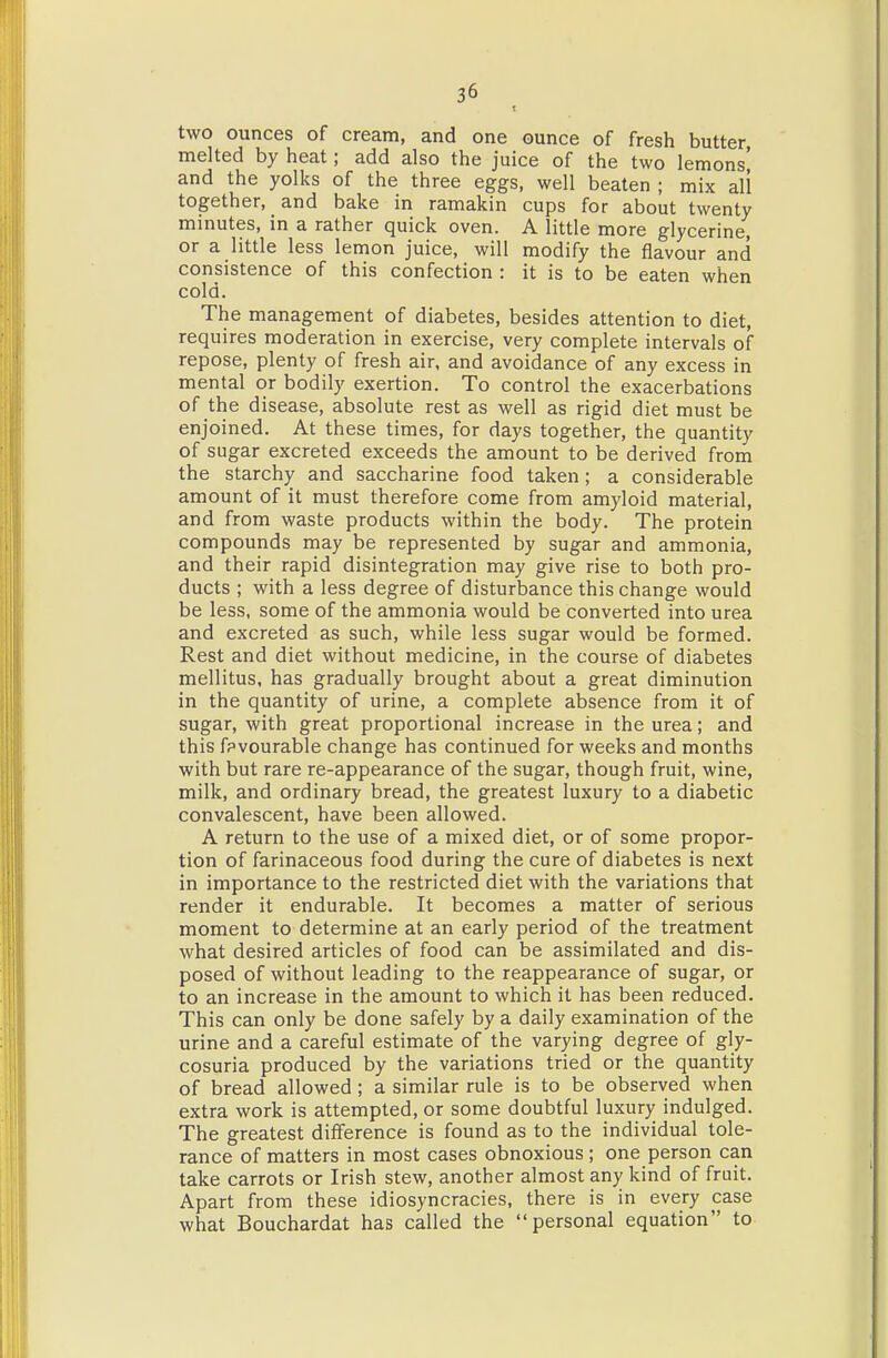 two ounces of cream, and one ounce of fresh butter, melted by heat; add also the juice of the two lemons' and the yolks of the three eggs, well beaten ; mix all together, and bake in ramakin cups for about twenty minutes, in a rather quick oven. A little more glycerine, or a little less lemon juice, will modify the flavour and consistence of this confection : it is to be eaten when cold. The management of diabetes, besides attention to diet, requires moderation in exercise, very complete intervals of repose, plenty of fresh air, and avoidance of any excess in mental or bodily exertion. To control the exacerbations of the disease, absolute rest as well as rigid diet must be enjoined. At these times, for days together, the quantity of sugar excreted exceeds the amount to be derived from the starchy and saccharine food taken; a considerable amount of it must therefore come from amyloid material, and from waste products within the body. The protein compounds may be represented by sugar and ammonia, and their rapid disintegration may give rise to both pro- ducts ; with a less degree of disturbance this change would be less, some of the ammonia would be converted into urea and excreted as such, while less sugar would be formed. Rest and diet without medicine, in the course of diabetes mellitus. has gradually brought about a great diminution in the quantity of urine, a complete absence from it of sugar, with great proportional increase in the urea; and this fpvourable change has continued for weeks and months with but rare re-appearance of the sugar, though fruit, wine, milk, and ordinary bread, the greatest luxury to a diabetic convalescent, have been allowed. A return to the use of a mixed diet, or of some propor- tion of farinaceous food during the cure of diabetes is next in importance to the restricted diet with the variations that render it endurable. It becomes a matter of serious moment to determine at an early period of the treatment what desired articles of food can be assimilated and dis- posed of without leading to the reappearance of sugar, or to an increase in the amount to which it has been reduced. This can only be done safely by a daily examination of the urine and a careful estimate of the varying degree of gly- cosuria produced by the variations tried or the quantity of bread allowed; a similar rule is to be observed when extra work is attempted, or some doubtful luxury indulged. The greatest difference is found as to the individual tole- rance of matters in most cases obnoxious ; one person can take carrots or Irish stew, another almost any kind of fruit. Apart from these idiosyncracies, there is in every case what Bouchardat has called the personal equation to