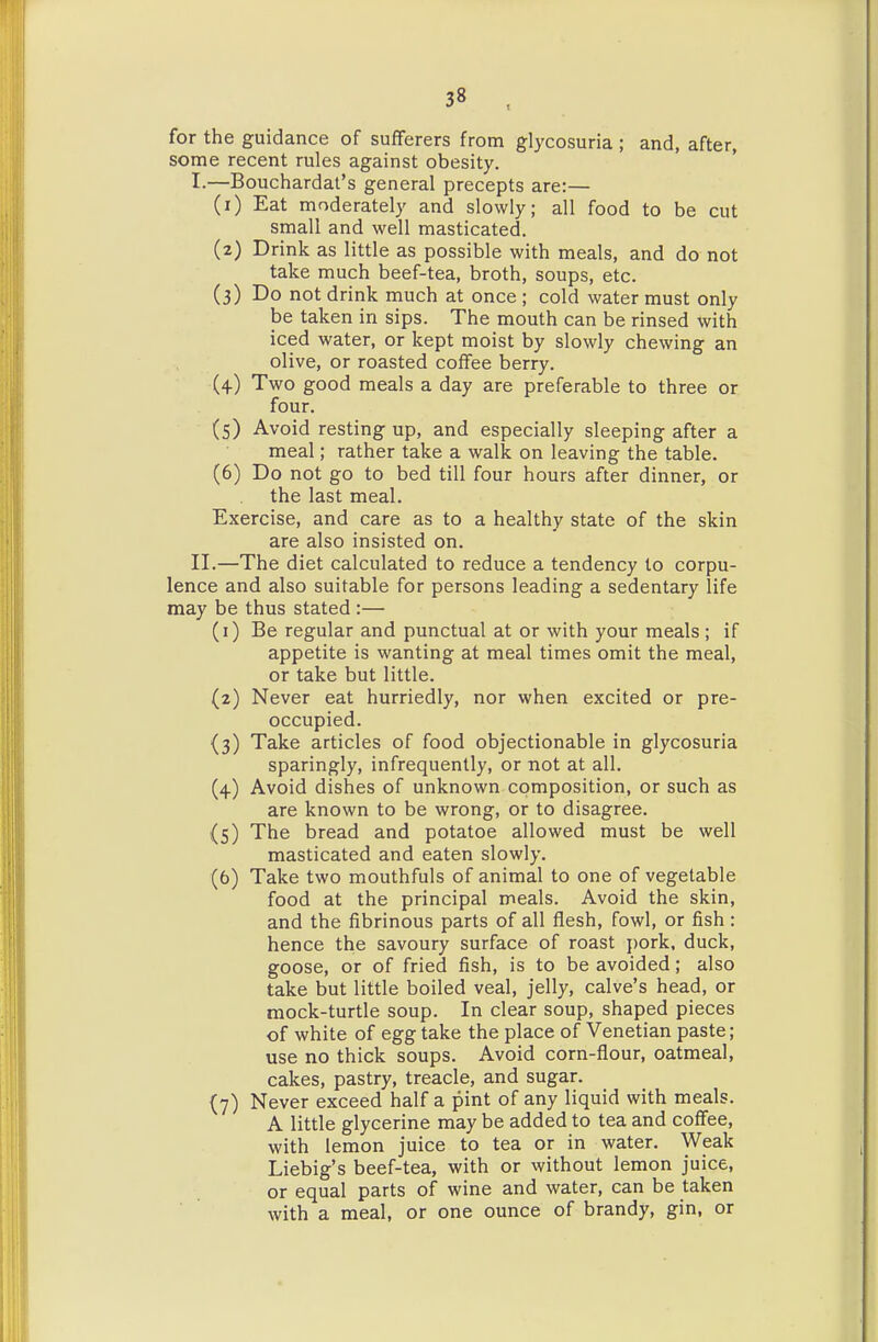 for the guidance of sufferers from glycosuria ; and, after, some recent rules against obesity. I. —Bouchardat's general precepts are:— (1) Eat moderately and slowly; all food to be cut small and well masticated. (2) Drink as little as possible with meals, and do not take much beef-tea, broth, soups, etc. (3) Do not drink much at once ; cold water must only be taken in sips. The mouth can be rinsed with iced water, or kept moist by slowly chewing an olive, or roasted coffee berry. (4) Two good meals a day are preferable to three or four. (s) Avoid resting up, and especially sleeping after a meal; rather take a walk on leaving the table. (6) Do not go to bed till four hours after dinner, or the last meal. Exercise, and care as to a healthy state of the skin are also insisted on. II. —The diet calculated to reduce a tendency to corpu- lence and also suitable for persons leading a sedentary life may be thus stated :— (1) Be regular and punctual at or with your meals ; if appetite is wanting at meal times omit the meal, or take but little. (2) Never eat hurriedly, nor when excited or pre- occupied. (3) Take articles of food objectionable in glycosuria sparingly, infrequently, or not at all. (4) Avoid dishes of unknown composition, or such as are known to be wrong, or to disagree. (5) The bread and potatoe allowed must be well masticated and eaten slowly. (6) Take two mouthfuls of animal to one of vegetable food at the principal meals. Avoid the skin, and the fibrinous parts of all flesh, fowl, or fish: hence the savoury surface of roast pork, duck, goose, or of fried fish, is to be avoided; also take but little boiled veal, jelly, calve's head, or mock-turtle soup. In clear soup, shaped pieces of white of egg take the place of Venetian paste; use no thick soups. Avoid corn-flour, oatmeal, cakes, pastry, treacle, and sugar. (7) Never exceed half a pint of any liquid with meals. A little glycerine may be added to tea and coffee, with lemon juice to tea or in water. Weak Liebig's beef-tea, with or without lemon juice, or equal parts of wine and water, can be taken with a meal, or one ounce of brandy, gin, or