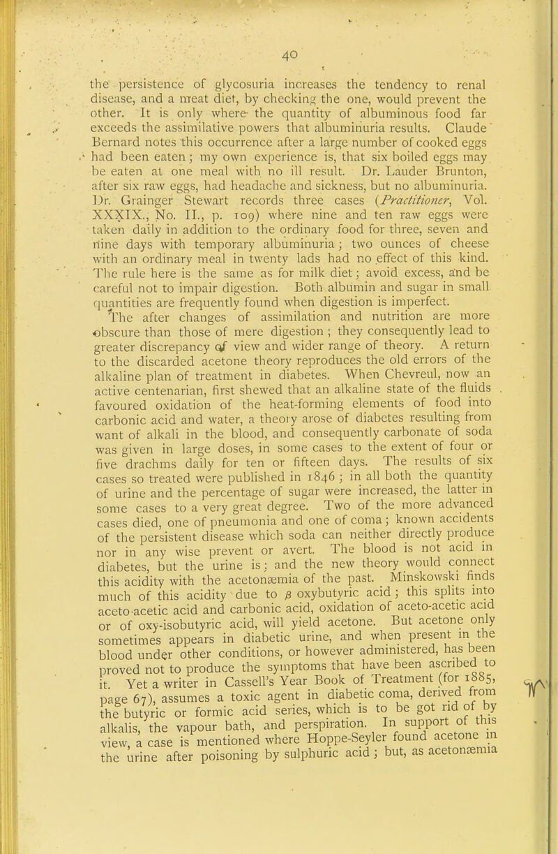 the persistence of glycosuria increases the tendency to renal disease, and a meat diet, by checking the one, would prevent the other. It is only where the quantity of albuminous food far exceeds the assimilative powers that albuminuria results. Claude Bernard notes this occurrence after a large number of cooked eggs had been eaten; my own experience is, that six boiled eggs may be eaten at one meal with no ill result. Dr. Lauder Brunton, after six raw eggs, had headache and sickness, but no albuminuria. ])r. Grainger Stewart records three cases {^Practitioner, Vol. XXXIX., No. II., p. 109) where nine and ten raw eggs were taken daily in addition to the ordinary food for three, seven and nine days with temporary albuminuria; two ounces of cheese with an ordinary meal in twenty lads had no effect of this kind. The rule here is the same as for milk diet; avoid excess, and be careful not to impair digestion. Both albumin and sugar in small quantities are frequently found when digestion is imperfect. The after changes of assimilation and nutrition are more obscure than those of mere digestion ; they consequently lead to greater discrepancy of view and wider range of theory. A return to the discarded acetone theory reproduces the old errors of the alkaline plan of treatment in diabetes. When Chevreul, now an active centenarian, first shewed that an alkaline state of the fluids , favoured oxidation of the heat-forming elements of food into carbonic acid and water, a theory arose of diabetes resulting from want of alkali in the blood, and consequently carbonate of soda was given in large doses, in some cases to the extent of four or five drachms daily for ten or fifteen days. The results of six cases so treated were published in 1846 ; in all both the quantity of urine and the percentage of sugar were increased, the latter in some cases to a very great degree. Two of the more advanced cases died, one of pneumonia and one of coma; known accidents of the persistent disease which soda can neither directly produce nor in any wise prevent or avert. The blood is not acid in diabetes, but the urine is: and the new theory would connect this acidity with the acetonEemia of the past. Minskowski finds much of this acidity due to p, oxybutyric acid ; this splits into aceto-acetic acid and carbonic acid, oxidation of aceto-acetic acid or of oxy-isobutyric acid, will yield acetone. But acetone only sometimes appears in diabetic urine, and when present in the blood under other conditions, or however administered, has been proved not to produce the symptoms that have been ascribed to it Yet a writer in Cassell's Year Book of Treatment (for 1885, page 67), assumes a toxic agent in diabetic coma, derived from the butyric or formic acid series, which is to be got rid of by alkalis, the vapour bath, and perspiration. In support of this view, a case is mentioned where Hoppe-Seyler found acetone m the urine after poisoning by sulphuric acid ; but, as acetonfemia